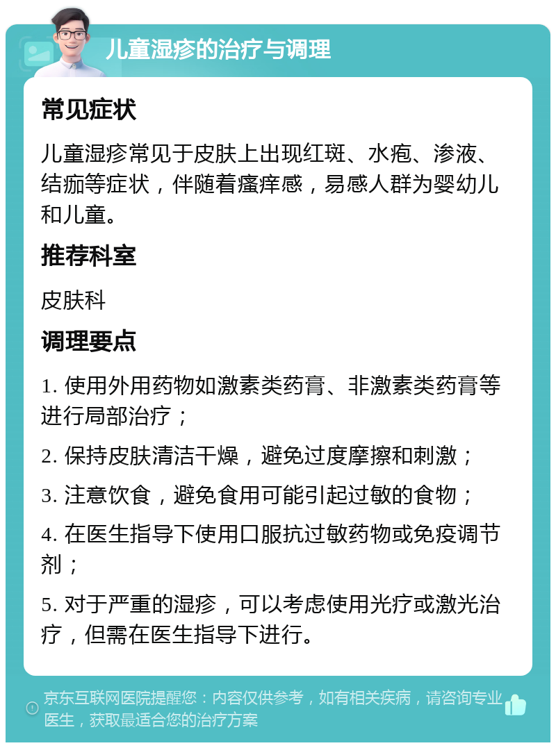 儿童湿疹的治疗与调理 常见症状 儿童湿疹常见于皮肤上出现红斑、水疱、渗液、结痂等症状，伴随着瘙痒感，易感人群为婴幼儿和儿童。 推荐科室 皮肤科 调理要点 1. 使用外用药物如激素类药膏、非激素类药膏等进行局部治疗； 2. 保持皮肤清洁干燥，避免过度摩擦和刺激； 3. 注意饮食，避免食用可能引起过敏的食物； 4. 在医生指导下使用口服抗过敏药物或免疫调节剂； 5. 对于严重的湿疹，可以考虑使用光疗或激光治疗，但需在医生指导下进行。