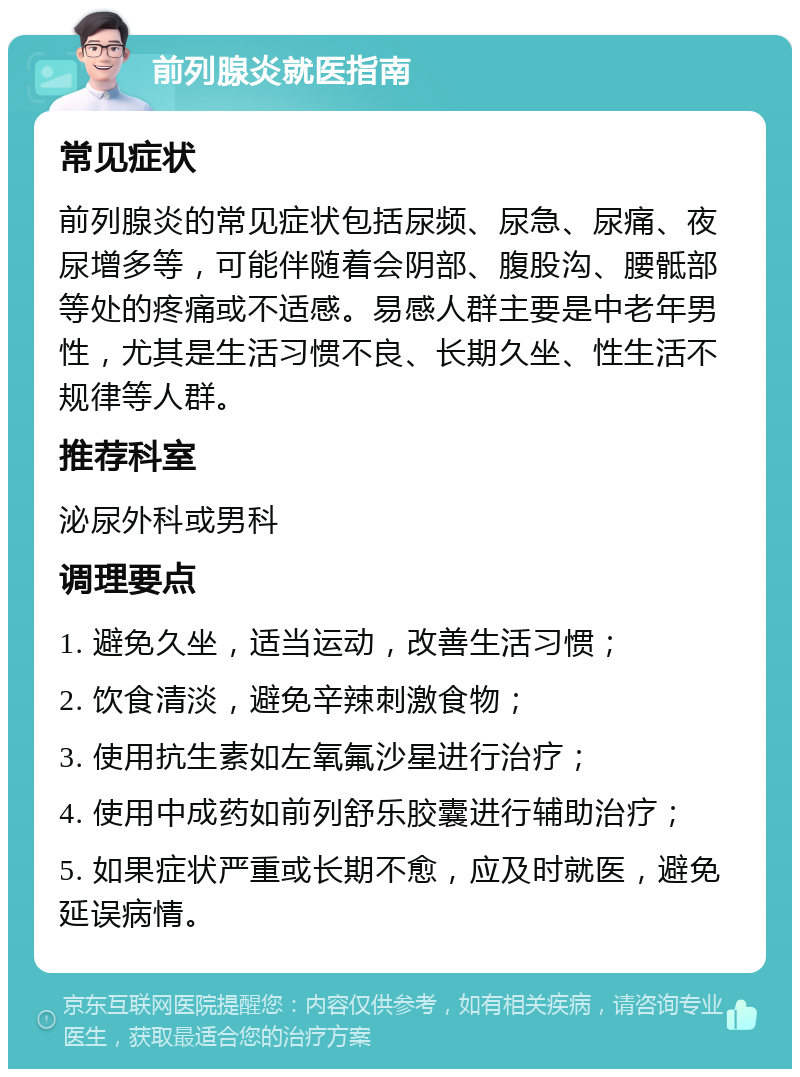 前列腺炎就医指南 常见症状 前列腺炎的常见症状包括尿频、尿急、尿痛、夜尿增多等，可能伴随着会阴部、腹股沟、腰骶部等处的疼痛或不适感。易感人群主要是中老年男性，尤其是生活习惯不良、长期久坐、性生活不规律等人群。 推荐科室 泌尿外科或男科 调理要点 1. 避免久坐，适当运动，改善生活习惯； 2. 饮食清淡，避免辛辣刺激食物； 3. 使用抗生素如左氧氟沙星进行治疗； 4. 使用中成药如前列舒乐胶囊进行辅助治疗； 5. 如果症状严重或长期不愈，应及时就医，避免延误病情。