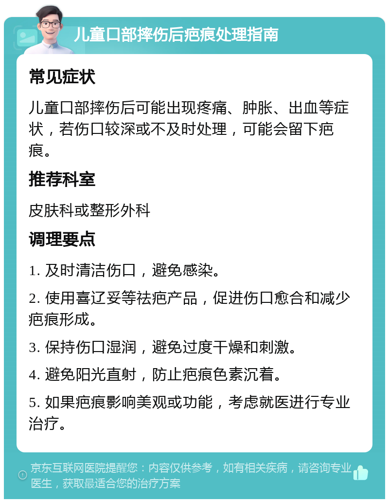 儿童口部摔伤后疤痕处理指南 常见症状 儿童口部摔伤后可能出现疼痛、肿胀、出血等症状，若伤口较深或不及时处理，可能会留下疤痕。 推荐科室 皮肤科或整形外科 调理要点 1. 及时清洁伤口，避免感染。 2. 使用喜辽妥等祛疤产品，促进伤口愈合和减少疤痕形成。 3. 保持伤口湿润，避免过度干燥和刺激。 4. 避免阳光直射，防止疤痕色素沉着。 5. 如果疤痕影响美观或功能，考虑就医进行专业治疗。