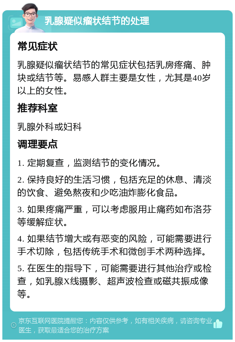 乳腺疑似瘤状结节的处理 常见症状 乳腺疑似瘤状结节的常见症状包括乳房疼痛、肿块或结节等。易感人群主要是女性，尤其是40岁以上的女性。 推荐科室 乳腺外科或妇科 调理要点 1. 定期复查，监测结节的变化情况。 2. 保持良好的生活习惯，包括充足的休息、清淡的饮食、避免熬夜和少吃油炸膨化食品。 3. 如果疼痛严重，可以考虑服用止痛药如布洛芬等缓解症状。 4. 如果结节增大或有恶变的风险，可能需要进行手术切除，包括传统手术和微创手术两种选择。 5. 在医生的指导下，可能需要进行其他治疗或检查，如乳腺X线摄影、超声波检查或磁共振成像等。