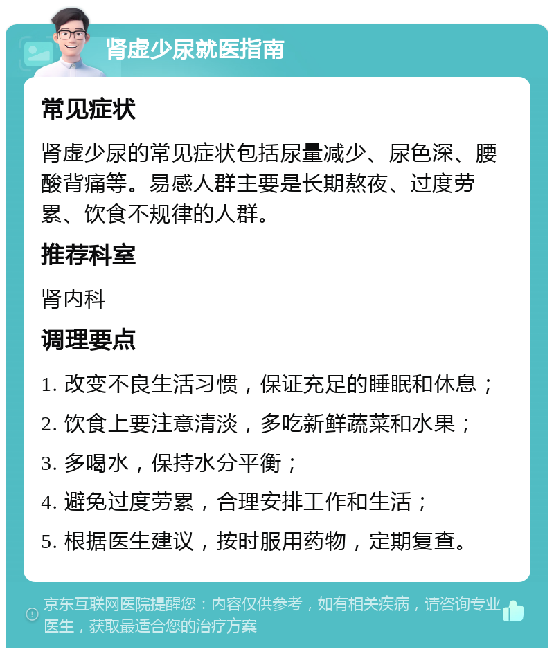 肾虚少尿就医指南 常见症状 肾虚少尿的常见症状包括尿量减少、尿色深、腰酸背痛等。易感人群主要是长期熬夜、过度劳累、饮食不规律的人群。 推荐科室 肾内科 调理要点 1. 改变不良生活习惯，保证充足的睡眠和休息； 2. 饮食上要注意清淡，多吃新鲜蔬菜和水果； 3. 多喝水，保持水分平衡； 4. 避免过度劳累，合理安排工作和生活； 5. 根据医生建议，按时服用药物，定期复查。