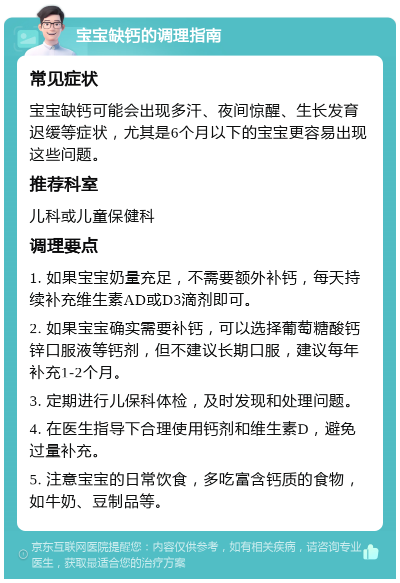 宝宝缺钙的调理指南 常见症状 宝宝缺钙可能会出现多汗、夜间惊醒、生长发育迟缓等症状，尤其是6个月以下的宝宝更容易出现这些问题。 推荐科室 儿科或儿童保健科 调理要点 1. 如果宝宝奶量充足，不需要额外补钙，每天持续补充维生素AD或D3滴剂即可。 2. 如果宝宝确实需要补钙，可以选择葡萄糖酸钙锌口服液等钙剂，但不建议长期口服，建议每年补充1-2个月。 3. 定期进行儿保科体检，及时发现和处理问题。 4. 在医生指导下合理使用钙剂和维生素D，避免过量补充。 5. 注意宝宝的日常饮食，多吃富含钙质的食物，如牛奶、豆制品等。