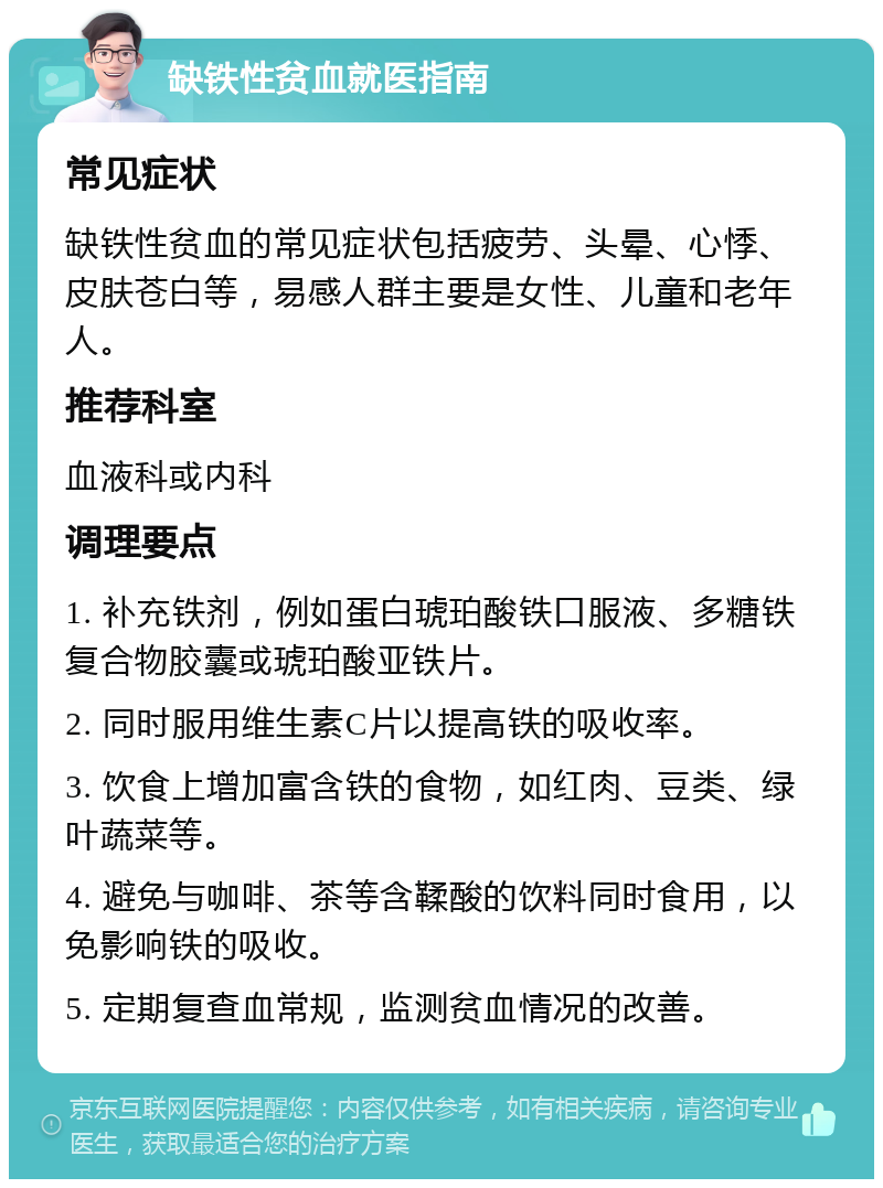 缺铁性贫血就医指南 常见症状 缺铁性贫血的常见症状包括疲劳、头晕、心悸、皮肤苍白等，易感人群主要是女性、儿童和老年人。 推荐科室 血液科或内科 调理要点 1. 补充铁剂，例如蛋白琥珀酸铁口服液、多糖铁复合物胶囊或琥珀酸亚铁片。 2. 同时服用维生素C片以提高铁的吸收率。 3. 饮食上增加富含铁的食物，如红肉、豆类、绿叶蔬菜等。 4. 避免与咖啡、茶等含鞣酸的饮料同时食用，以免影响铁的吸收。 5. 定期复查血常规，监测贫血情况的改善。