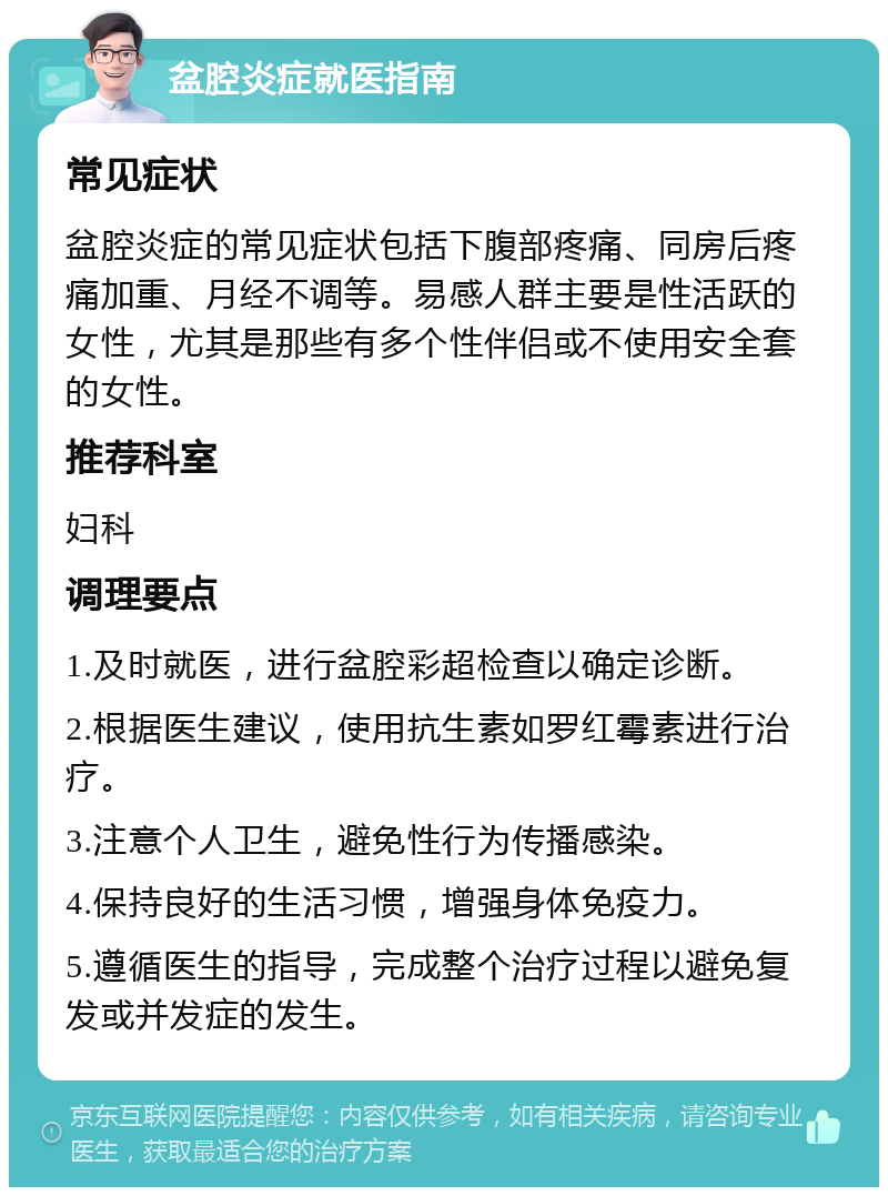 盆腔炎症就医指南 常见症状 盆腔炎症的常见症状包括下腹部疼痛、同房后疼痛加重、月经不调等。易感人群主要是性活跃的女性，尤其是那些有多个性伴侣或不使用安全套的女性。 推荐科室 妇科 调理要点 1.及时就医，进行盆腔彩超检查以确定诊断。 2.根据医生建议，使用抗生素如罗红霉素进行治疗。 3.注意个人卫生，避免性行为传播感染。 4.保持良好的生活习惯，增强身体免疫力。 5.遵循医生的指导，完成整个治疗过程以避免复发或并发症的发生。