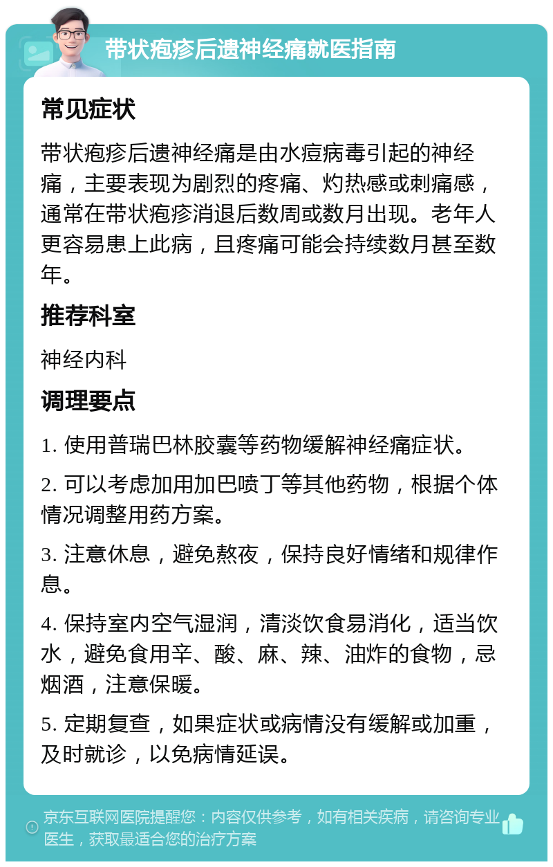 带状疱疹后遗神经痛就医指南 常见症状 带状疱疹后遗神经痛是由水痘病毒引起的神经痛，主要表现为剧烈的疼痛、灼热感或刺痛感，通常在带状疱疹消退后数周或数月出现。老年人更容易患上此病，且疼痛可能会持续数月甚至数年。 推荐科室 神经内科 调理要点 1. 使用普瑞巴林胶囊等药物缓解神经痛症状。 2. 可以考虑加用加巴喷丁等其他药物，根据个体情况调整用药方案。 3. 注意休息，避免熬夜，保持良好情绪和规律作息。 4. 保持室内空气湿润，清淡饮食易消化，适当饮水，避免食用辛、酸、麻、辣、油炸的食物，忌烟酒，注意保暖。 5. 定期复查，如果症状或病情没有缓解或加重，及时就诊，以免病情延误。