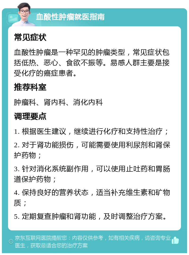 血酸性肿瘤就医指南 常见症状 血酸性肿瘤是一种罕见的肿瘤类型，常见症状包括低热、恶心、食欲不振等。易感人群主要是接受化疗的癌症患者。 推荐科室 肿瘤科、肾内科、消化内科 调理要点 1. 根据医生建议，继续进行化疗和支持性治疗； 2. 对于肾功能损伤，可能需要使用利尿剂和肾保护药物； 3. 针对消化系统副作用，可以使用止吐药和胃肠道保护药物； 4. 保持良好的营养状态，适当补充维生素和矿物质； 5. 定期复查肿瘤和肾功能，及时调整治疗方案。