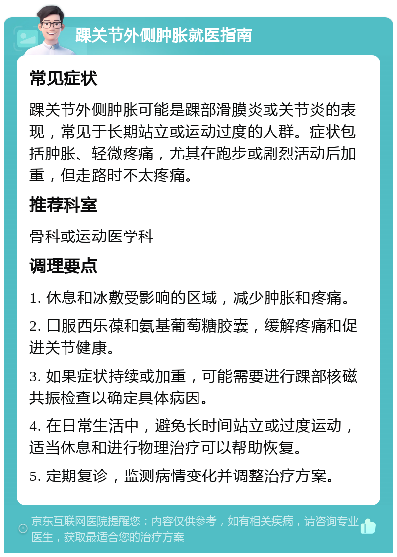 踝关节外侧肿胀就医指南 常见症状 踝关节外侧肿胀可能是踝部滑膜炎或关节炎的表现，常见于长期站立或运动过度的人群。症状包括肿胀、轻微疼痛，尤其在跑步或剧烈活动后加重，但走路时不太疼痛。 推荐科室 骨科或运动医学科 调理要点 1. 休息和冰敷受影响的区域，减少肿胀和疼痛。 2. 口服西乐葆和氨基葡萄糖胶囊，缓解疼痛和促进关节健康。 3. 如果症状持续或加重，可能需要进行踝部核磁共振检查以确定具体病因。 4. 在日常生活中，避免长时间站立或过度运动，适当休息和进行物理治疗可以帮助恢复。 5. 定期复诊，监测病情变化并调整治疗方案。