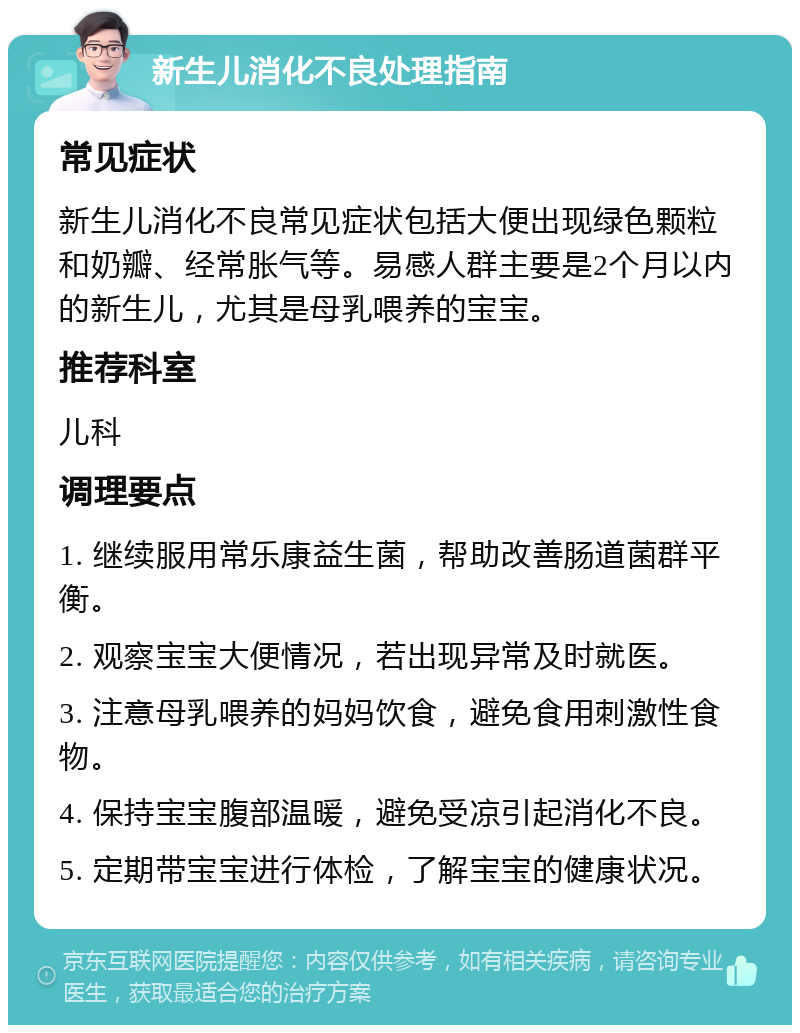 新生儿消化不良处理指南 常见症状 新生儿消化不良常见症状包括大便出现绿色颗粒和奶瓣、经常胀气等。易感人群主要是2个月以内的新生儿，尤其是母乳喂养的宝宝。 推荐科室 儿科 调理要点 1. 继续服用常乐康益生菌，帮助改善肠道菌群平衡。 2. 观察宝宝大便情况，若出现异常及时就医。 3. 注意母乳喂养的妈妈饮食，避免食用刺激性食物。 4. 保持宝宝腹部温暖，避免受凉引起消化不良。 5. 定期带宝宝进行体检，了解宝宝的健康状况。