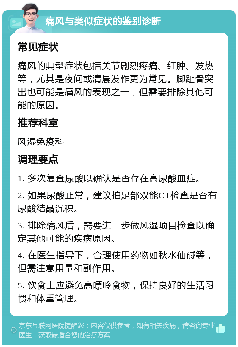 痛风与类似症状的鉴别诊断 常见症状 痛风的典型症状包括关节剧烈疼痛、红肿、发热等，尤其是夜间或清晨发作更为常见。脚趾骨突出也可能是痛风的表现之一，但需要排除其他可能的原因。 推荐科室 风湿免疫科 调理要点 1. 多次复查尿酸以确认是否存在高尿酸血症。 2. 如果尿酸正常，建议拍足部双能CT检查是否有尿酸结晶沉积。 3. 排除痛风后，需要进一步做风湿项目检查以确定其他可能的疾病原因。 4. 在医生指导下，合理使用药物如秋水仙碱等，但需注意用量和副作用。 5. 饮食上应避免高嘌呤食物，保持良好的生活习惯和体重管理。