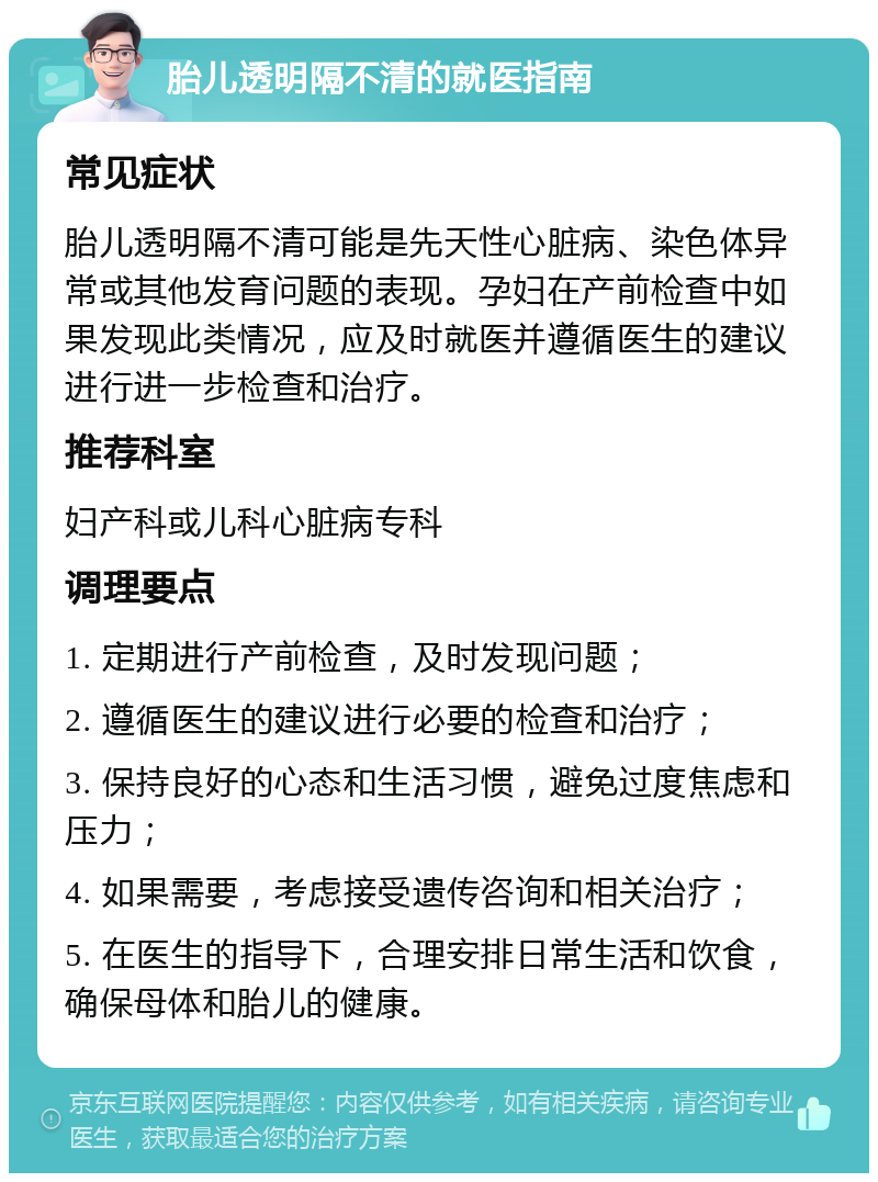 胎儿透明隔不清的就医指南 常见症状 胎儿透明隔不清可能是先天性心脏病、染色体异常或其他发育问题的表现。孕妇在产前检查中如果发现此类情况，应及时就医并遵循医生的建议进行进一步检查和治疗。 推荐科室 妇产科或儿科心脏病专科 调理要点 1. 定期进行产前检查，及时发现问题； 2. 遵循医生的建议进行必要的检查和治疗； 3. 保持良好的心态和生活习惯，避免过度焦虑和压力； 4. 如果需要，考虑接受遗传咨询和相关治疗； 5. 在医生的指导下，合理安排日常生活和饮食，确保母体和胎儿的健康。