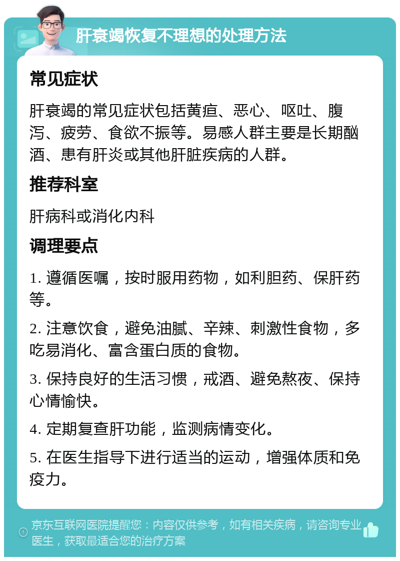 肝衰竭恢复不理想的处理方法 常见症状 肝衰竭的常见症状包括黄疸、恶心、呕吐、腹泻、疲劳、食欲不振等。易感人群主要是长期酗酒、患有肝炎或其他肝脏疾病的人群。 推荐科室 肝病科或消化内科 调理要点 1. 遵循医嘱，按时服用药物，如利胆药、保肝药等。 2. 注意饮食，避免油腻、辛辣、刺激性食物，多吃易消化、富含蛋白质的食物。 3. 保持良好的生活习惯，戒酒、避免熬夜、保持心情愉快。 4. 定期复查肝功能，监测病情变化。 5. 在医生指导下进行适当的运动，增强体质和免疫力。