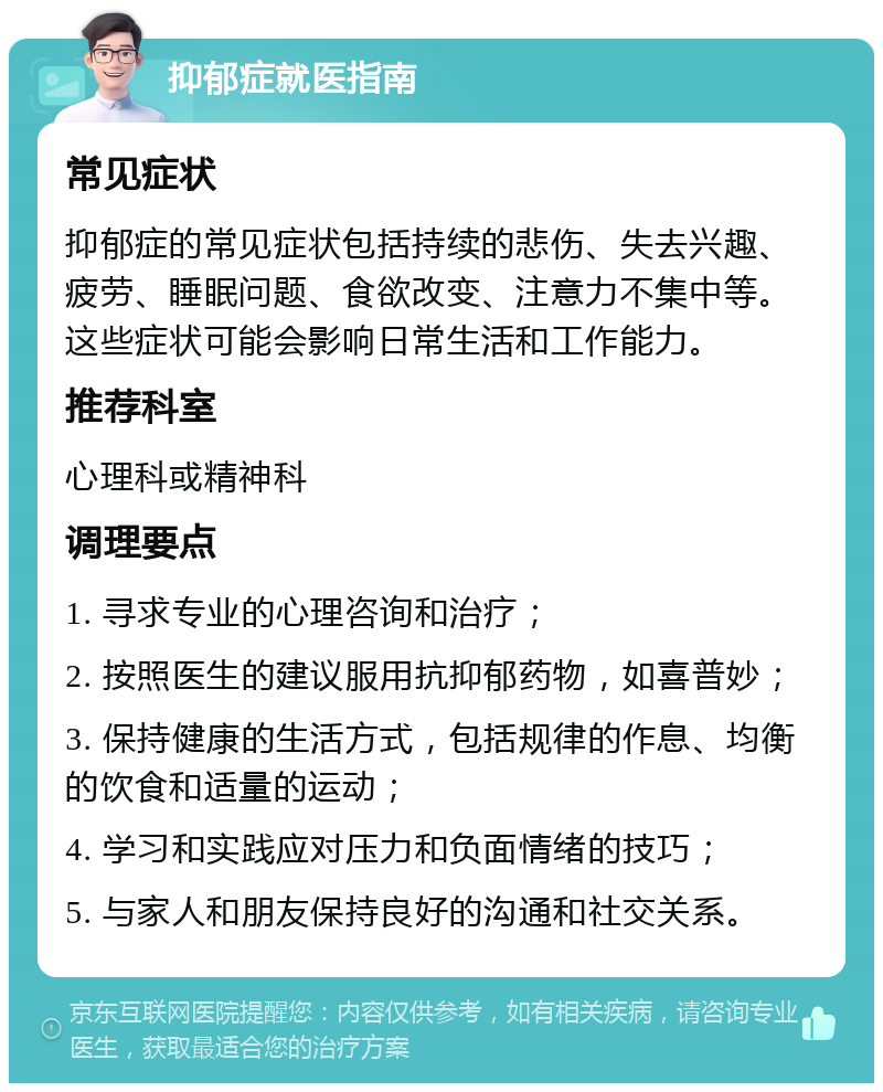 抑郁症就医指南 常见症状 抑郁症的常见症状包括持续的悲伤、失去兴趣、疲劳、睡眠问题、食欲改变、注意力不集中等。这些症状可能会影响日常生活和工作能力。 推荐科室 心理科或精神科 调理要点 1. 寻求专业的心理咨询和治疗； 2. 按照医生的建议服用抗抑郁药物，如喜普妙； 3. 保持健康的生活方式，包括规律的作息、均衡的饮食和适量的运动； 4. 学习和实践应对压力和负面情绪的技巧； 5. 与家人和朋友保持良好的沟通和社交关系。