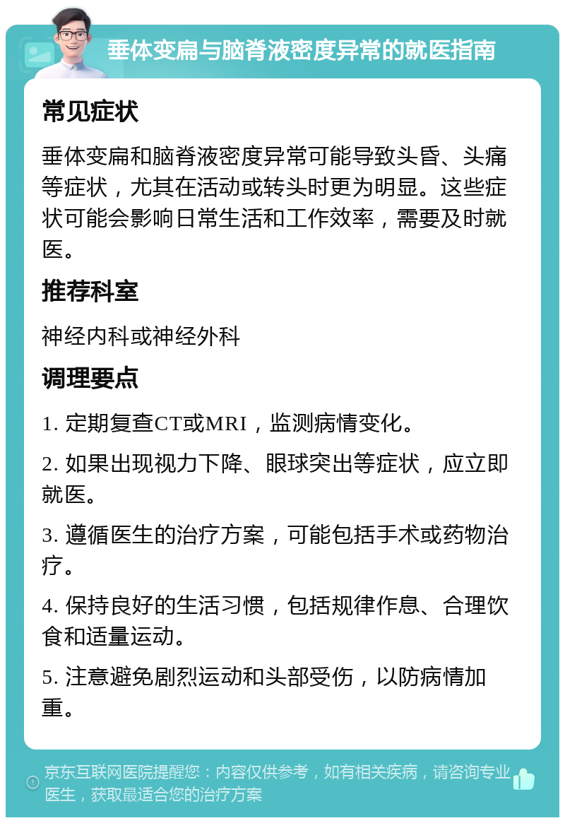 垂体变扁与脑脊液密度异常的就医指南 常见症状 垂体变扁和脑脊液密度异常可能导致头昏、头痛等症状，尤其在活动或转头时更为明显。这些症状可能会影响日常生活和工作效率，需要及时就医。 推荐科室 神经内科或神经外科 调理要点 1. 定期复查CT或MRI，监测病情变化。 2. 如果出现视力下降、眼球突出等症状，应立即就医。 3. 遵循医生的治疗方案，可能包括手术或药物治疗。 4. 保持良好的生活习惯，包括规律作息、合理饮食和适量运动。 5. 注意避免剧烈运动和头部受伤，以防病情加重。