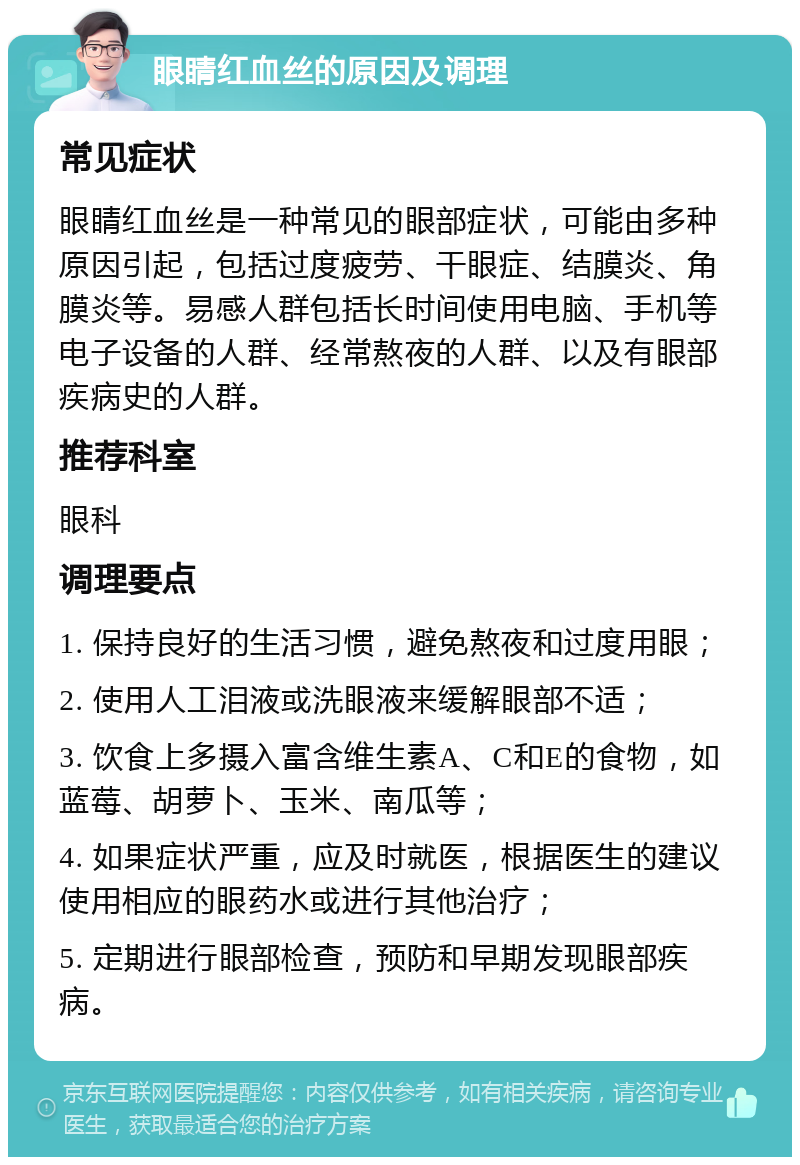 眼睛红血丝的原因及调理 常见症状 眼睛红血丝是一种常见的眼部症状，可能由多种原因引起，包括过度疲劳、干眼症、结膜炎、角膜炎等。易感人群包括长时间使用电脑、手机等电子设备的人群、经常熬夜的人群、以及有眼部疾病史的人群。 推荐科室 眼科 调理要点 1. 保持良好的生活习惯，避免熬夜和过度用眼； 2. 使用人工泪液或洗眼液来缓解眼部不适； 3. 饮食上多摄入富含维生素A、C和E的食物，如蓝莓、胡萝卜、玉米、南瓜等； 4. 如果症状严重，应及时就医，根据医生的建议使用相应的眼药水或进行其他治疗； 5. 定期进行眼部检查，预防和早期发现眼部疾病。