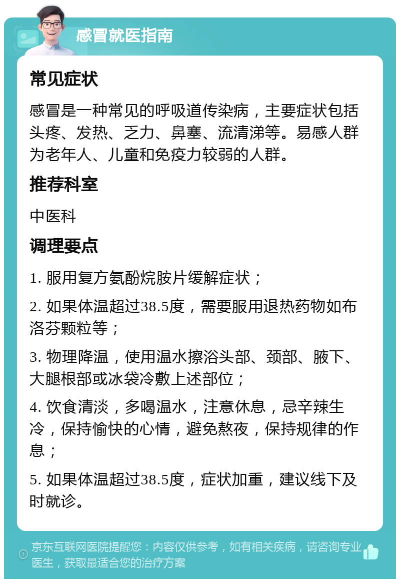 感冒就医指南 常见症状 感冒是一种常见的呼吸道传染病，主要症状包括头疼、发热、乏力、鼻塞、流清涕等。易感人群为老年人、儿童和免疫力较弱的人群。 推荐科室 中医科 调理要点 1. 服用复方氨酚烷胺片缓解症状； 2. 如果体温超过38.5度，需要服用退热药物如布洛芬颗粒等； 3. 物理降温，使用温水擦浴头部、颈部、腋下、大腿根部或冰袋冷敷上述部位； 4. 饮食清淡，多喝温水，注意休息，忌辛辣生冷，保持愉快的心情，避免熬夜，保持规律的作息； 5. 如果体温超过38.5度，症状加重，建议线下及时就诊。