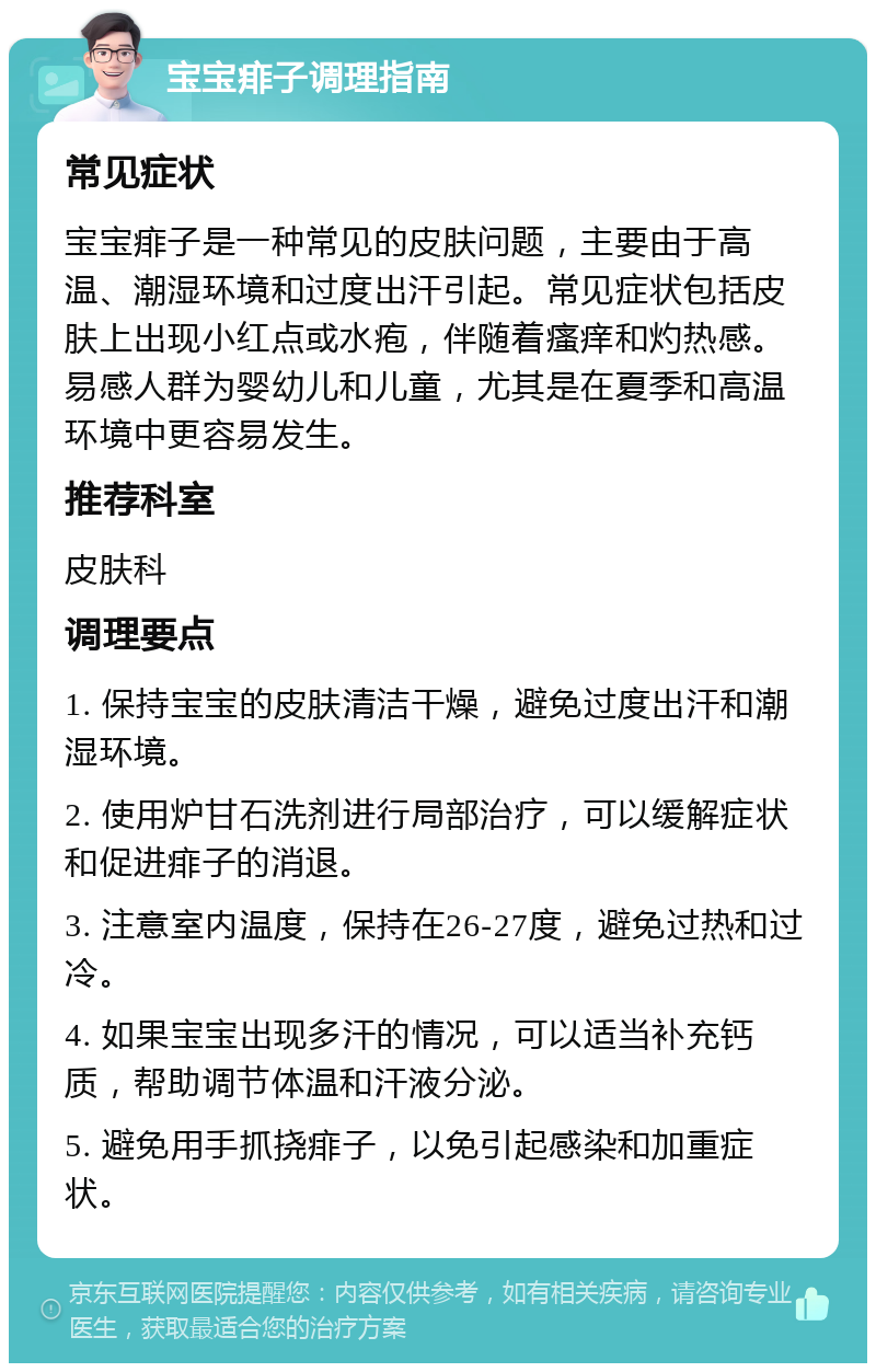 宝宝痱子调理指南 常见症状 宝宝痱子是一种常见的皮肤问题，主要由于高温、潮湿环境和过度出汗引起。常见症状包括皮肤上出现小红点或水疱，伴随着瘙痒和灼热感。易感人群为婴幼儿和儿童，尤其是在夏季和高温环境中更容易发生。 推荐科室 皮肤科 调理要点 1. 保持宝宝的皮肤清洁干燥，避免过度出汗和潮湿环境。 2. 使用炉甘石洗剂进行局部治疗，可以缓解症状和促进痱子的消退。 3. 注意室内温度，保持在26-27度，避免过热和过冷。 4. 如果宝宝出现多汗的情况，可以适当补充钙质，帮助调节体温和汗液分泌。 5. 避免用手抓挠痱子，以免引起感染和加重症状。