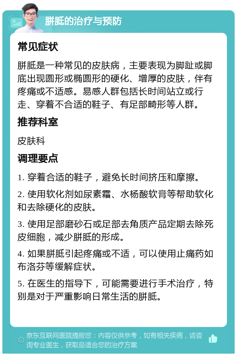 胼胝的治疗与预防 常见症状 胼胝是一种常见的皮肤病，主要表现为脚趾或脚底出现圆形或椭圆形的硬化、增厚的皮肤，伴有疼痛或不适感。易感人群包括长时间站立或行走、穿着不合适的鞋子、有足部畸形等人群。 推荐科室 皮肤科 调理要点 1. 穿着合适的鞋子，避免长时间挤压和摩擦。 2. 使用软化剂如尿素霜、水杨酸软膏等帮助软化和去除硬化的皮肤。 3. 使用足部磨砂石或足部去角质产品定期去除死皮细胞，减少胼胝的形成。 4. 如果胼胝引起疼痛或不适，可以使用止痛药如布洛芬等缓解症状。 5. 在医生的指导下，可能需要进行手术治疗，特别是对于严重影响日常生活的胼胝。