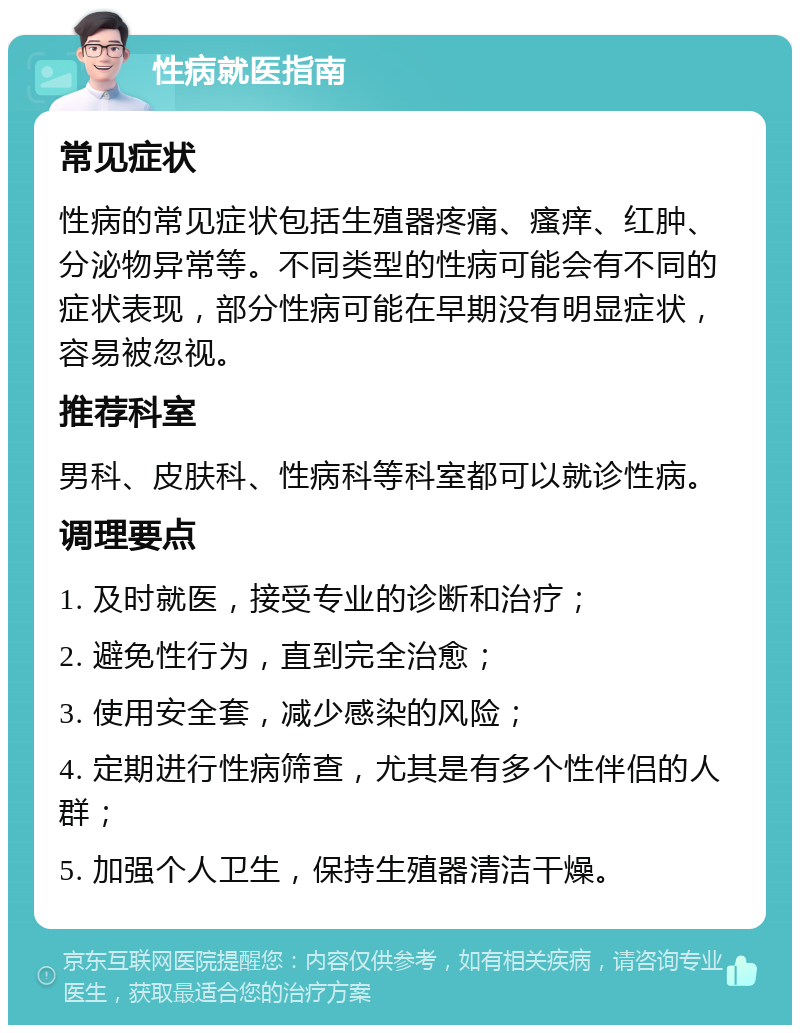 性病就医指南 常见症状 性病的常见症状包括生殖器疼痛、瘙痒、红肿、分泌物异常等。不同类型的性病可能会有不同的症状表现，部分性病可能在早期没有明显症状，容易被忽视。 推荐科室 男科、皮肤科、性病科等科室都可以就诊性病。 调理要点 1. 及时就医，接受专业的诊断和治疗； 2. 避免性行为，直到完全治愈； 3. 使用安全套，减少感染的风险； 4. 定期进行性病筛查，尤其是有多个性伴侣的人群； 5. 加强个人卫生，保持生殖器清洁干燥。