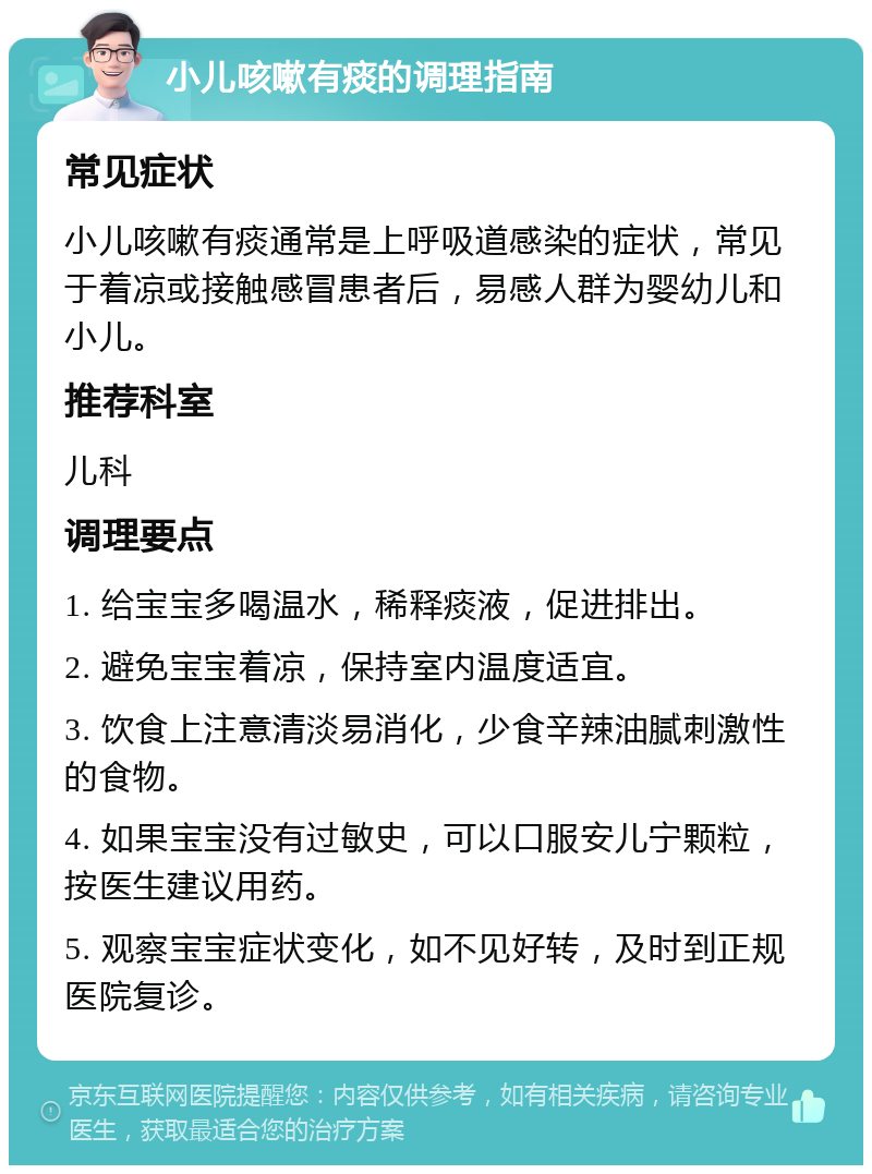 小儿咳嗽有痰的调理指南 常见症状 小儿咳嗽有痰通常是上呼吸道感染的症状，常见于着凉或接触感冒患者后，易感人群为婴幼儿和小儿。 推荐科室 儿科 调理要点 1. 给宝宝多喝温水，稀释痰液，促进排出。 2. 避免宝宝着凉，保持室内温度适宜。 3. 饮食上注意清淡易消化，少食辛辣油腻刺激性的食物。 4. 如果宝宝没有过敏史，可以口服安儿宁颗粒，按医生建议用药。 5. 观察宝宝症状变化，如不见好转，及时到正规医院复诊。