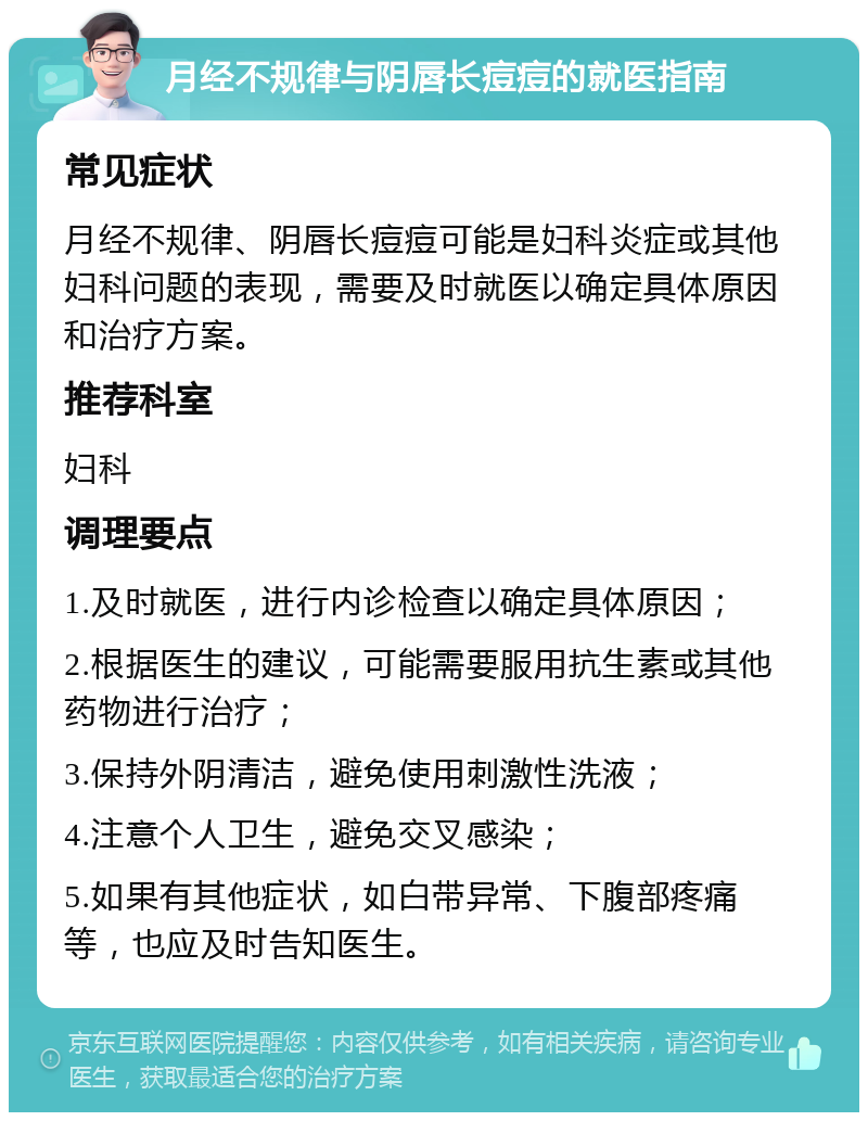 月经不规律与阴唇长痘痘的就医指南 常见症状 月经不规律、阴唇长痘痘可能是妇科炎症或其他妇科问题的表现，需要及时就医以确定具体原因和治疗方案。 推荐科室 妇科 调理要点 1.及时就医，进行内诊检查以确定具体原因； 2.根据医生的建议，可能需要服用抗生素或其他药物进行治疗； 3.保持外阴清洁，避免使用刺激性洗液； 4.注意个人卫生，避免交叉感染； 5.如果有其他症状，如白带异常、下腹部疼痛等，也应及时告知医生。