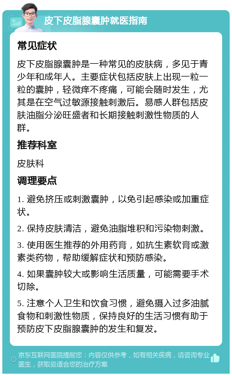 皮下皮脂腺囊肿就医指南 常见症状 皮下皮脂腺囊肿是一种常见的皮肤病，多见于青少年和成年人。主要症状包括皮肤上出现一粒一粒的囊肿，轻微痒不疼痛，可能会随时发生，尤其是在空气过敏源接触刺激后。易感人群包括皮肤油脂分泌旺盛者和长期接触刺激性物质的人群。 推荐科室 皮肤科 调理要点 1. 避免挤压或刺激囊肿，以免引起感染或加重症状。 2. 保持皮肤清洁，避免油脂堆积和污染物刺激。 3. 使用医生推荐的外用药膏，如抗生素软膏或激素类药物，帮助缓解症状和预防感染。 4. 如果囊肿较大或影响生活质量，可能需要手术切除。 5. 注意个人卫生和饮食习惯，避免摄入过多油腻食物和刺激性物质，保持良好的生活习惯有助于预防皮下皮脂腺囊肿的发生和复发。