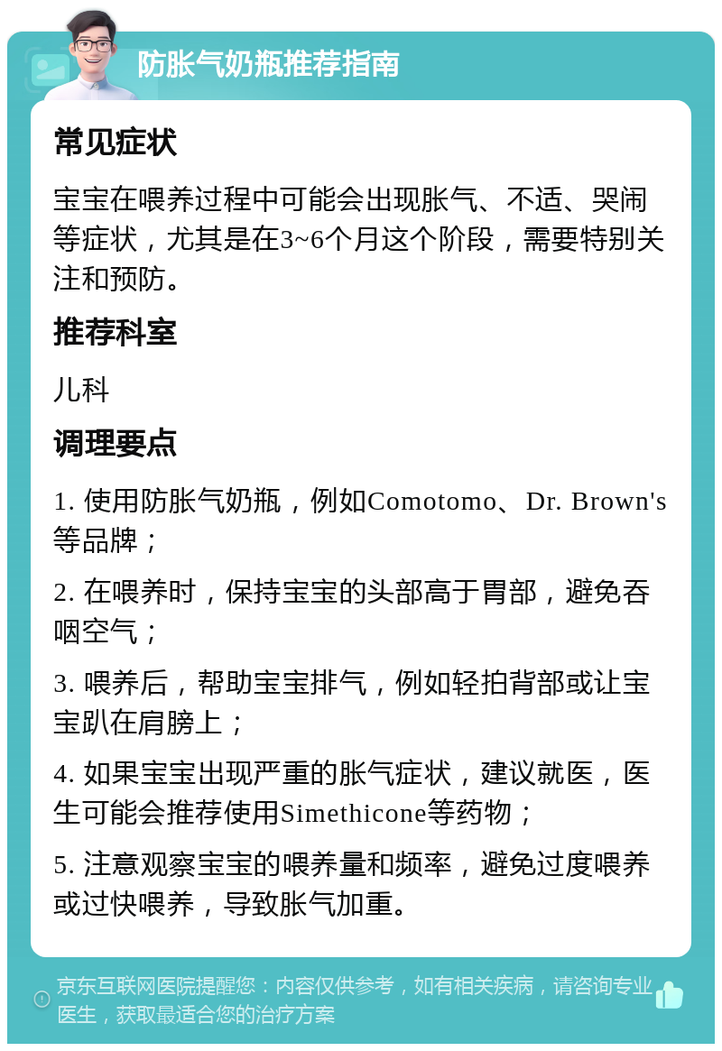 防胀气奶瓶推荐指南 常见症状 宝宝在喂养过程中可能会出现胀气、不适、哭闹等症状，尤其是在3~6个月这个阶段，需要特别关注和预防。 推荐科室 儿科 调理要点 1. 使用防胀气奶瓶，例如Comotomo、Dr. Brown's等品牌； 2. 在喂养时，保持宝宝的头部高于胃部，避免吞咽空气； 3. 喂养后，帮助宝宝排气，例如轻拍背部或让宝宝趴在肩膀上； 4. 如果宝宝出现严重的胀气症状，建议就医，医生可能会推荐使用Simethicone等药物； 5. 注意观察宝宝的喂养量和频率，避免过度喂养或过快喂养，导致胀气加重。