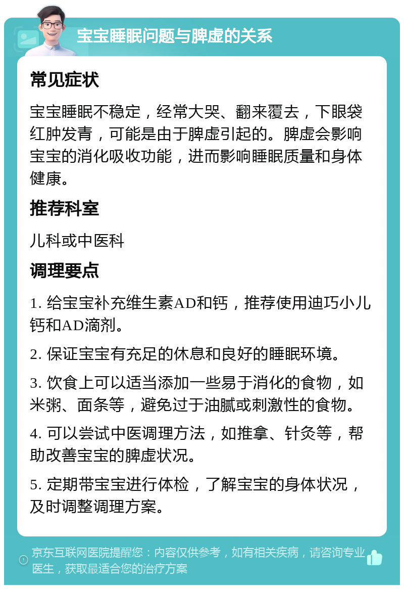 宝宝睡眠问题与脾虚的关系 常见症状 宝宝睡眠不稳定，经常大哭、翻来覆去，下眼袋红肿发青，可能是由于脾虚引起的。脾虚会影响宝宝的消化吸收功能，进而影响睡眠质量和身体健康。 推荐科室 儿科或中医科 调理要点 1. 给宝宝补充维生素AD和钙，推荐使用迪巧小儿钙和AD滴剂。 2. 保证宝宝有充足的休息和良好的睡眠环境。 3. 饮食上可以适当添加一些易于消化的食物，如米粥、面条等，避免过于油腻或刺激性的食物。 4. 可以尝试中医调理方法，如推拿、针灸等，帮助改善宝宝的脾虚状况。 5. 定期带宝宝进行体检，了解宝宝的身体状况，及时调整调理方案。