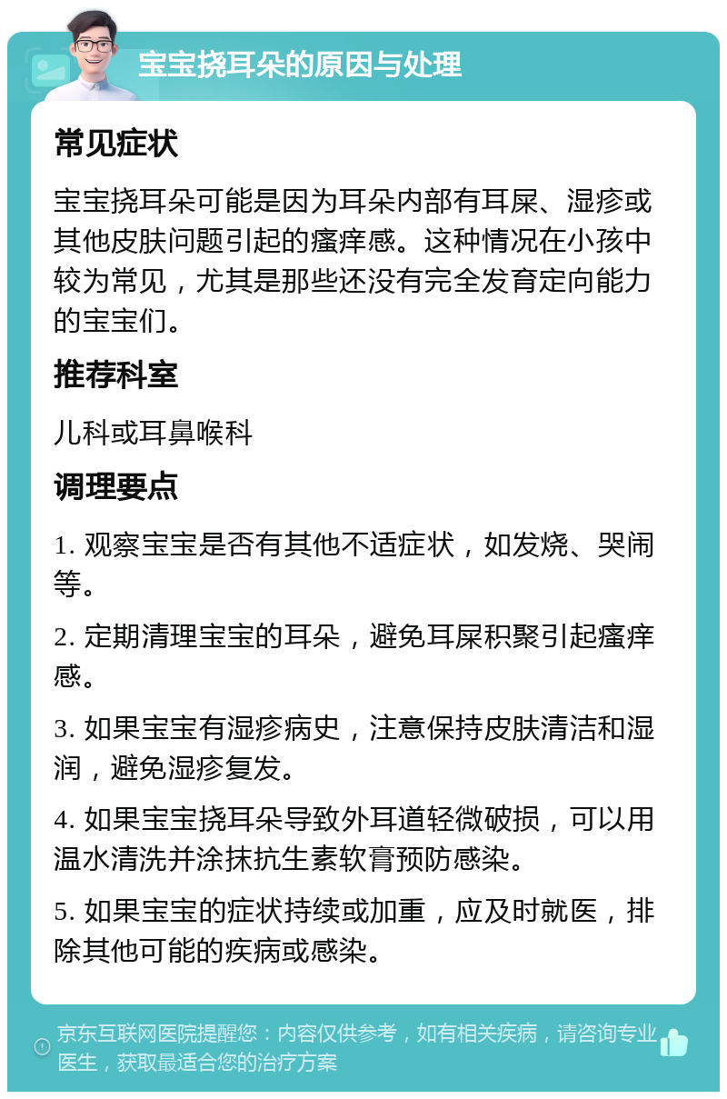 宝宝挠耳朵的原因与处理 常见症状 宝宝挠耳朵可能是因为耳朵内部有耳屎、湿疹或其他皮肤问题引起的瘙痒感。这种情况在小孩中较为常见，尤其是那些还没有完全发育定向能力的宝宝们。 推荐科室 儿科或耳鼻喉科 调理要点 1. 观察宝宝是否有其他不适症状，如发烧、哭闹等。 2. 定期清理宝宝的耳朵，避免耳屎积聚引起瘙痒感。 3. 如果宝宝有湿疹病史，注意保持皮肤清洁和湿润，避免湿疹复发。 4. 如果宝宝挠耳朵导致外耳道轻微破损，可以用温水清洗并涂抹抗生素软膏预防感染。 5. 如果宝宝的症状持续或加重，应及时就医，排除其他可能的疾病或感染。