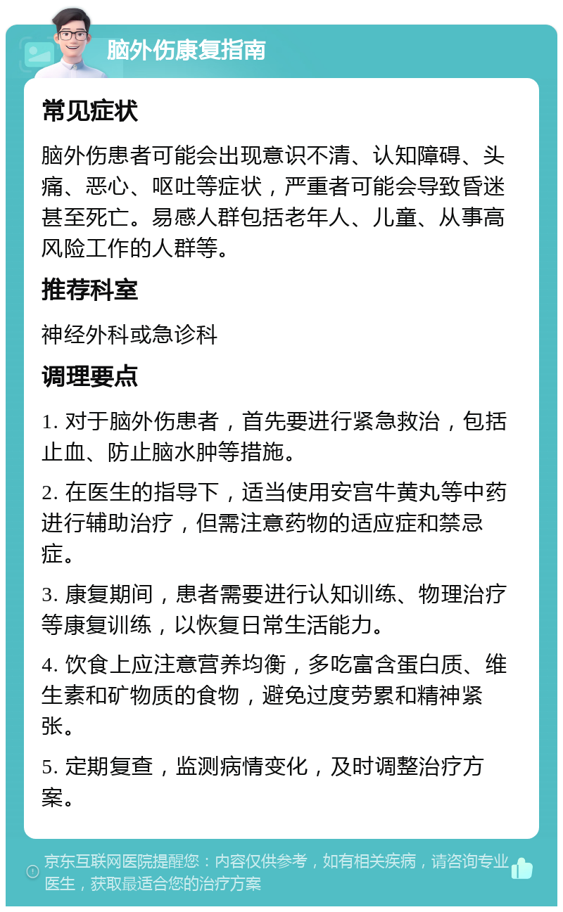 脑外伤康复指南 常见症状 脑外伤患者可能会出现意识不清、认知障碍、头痛、恶心、呕吐等症状，严重者可能会导致昏迷甚至死亡。易感人群包括老年人、儿童、从事高风险工作的人群等。 推荐科室 神经外科或急诊科 调理要点 1. 对于脑外伤患者，首先要进行紧急救治，包括止血、防止脑水肿等措施。 2. 在医生的指导下，适当使用安宫牛黄丸等中药进行辅助治疗，但需注意药物的适应症和禁忌症。 3. 康复期间，患者需要进行认知训练、物理治疗等康复训练，以恢复日常生活能力。 4. 饮食上应注意营养均衡，多吃富含蛋白质、维生素和矿物质的食物，避免过度劳累和精神紧张。 5. 定期复查，监测病情变化，及时调整治疗方案。