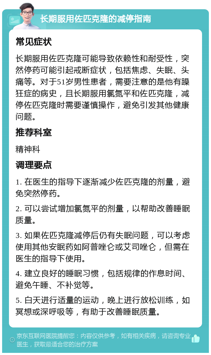 长期服用佐匹克隆的减停指南 常见症状 长期服用佐匹克隆可能导致依赖性和耐受性，突然停药可能引起戒断症状，包括焦虑、失眠、头痛等。对于51岁男性患者，需要注意的是他有躁狂症的病史，且长期服用氯氮平和佐匹克隆，减停佐匹克隆时需要谨慎操作，避免引发其他健康问题。 推荐科室 精神科 调理要点 1. 在医生的指导下逐渐减少佐匹克隆的剂量，避免突然停药。 2. 可以尝试增加氯氮平的剂量，以帮助改善睡眠质量。 3. 如果佐匹克隆减停后仍有失眠问题，可以考虑使用其他安眠药如阿普唑仑或艾司唑仑，但需在医生的指导下使用。 4. 建立良好的睡眠习惯，包括规律的作息时间、避免午睡、不补觉等。 5. 白天进行适量的运动，晚上进行放松训练，如冥想或深呼吸等，有助于改善睡眠质量。