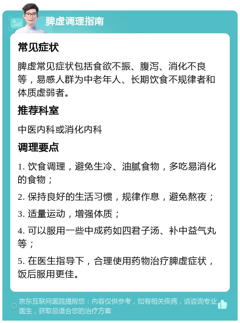 脾虚调理指南 常见症状 脾虚常见症状包括食欲不振、腹泻、消化不良等，易感人群为中老年人、长期饮食不规律者和体质虚弱者。 推荐科室 中医内科或消化内科 调理要点 1. 饮食调理，避免生冷、油腻食物，多吃易消化的食物； 2. 保持良好的生活习惯，规律作息，避免熬夜； 3. 适量运动，增强体质； 4. 可以服用一些中成药如四君子汤、补中益气丸等； 5. 在医生指导下，合理使用药物治疗脾虚症状，饭后服用更佳。