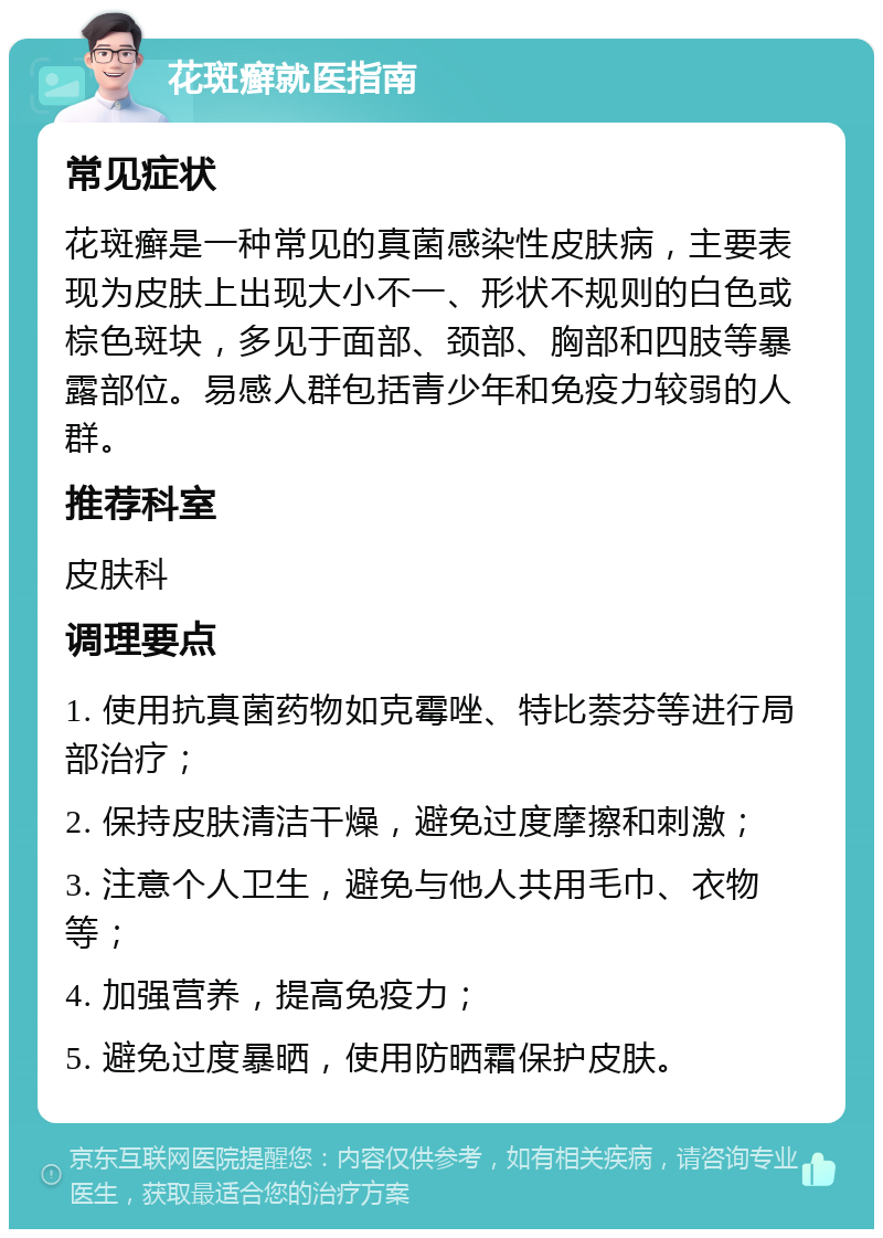 花斑癣就医指南 常见症状 花斑癣是一种常见的真菌感染性皮肤病，主要表现为皮肤上出现大小不一、形状不规则的白色或棕色斑块，多见于面部、颈部、胸部和四肢等暴露部位。易感人群包括青少年和免疫力较弱的人群。 推荐科室 皮肤科 调理要点 1. 使用抗真菌药物如克霉唑、特比萘芬等进行局部治疗； 2. 保持皮肤清洁干燥，避免过度摩擦和刺激； 3. 注意个人卫生，避免与他人共用毛巾、衣物等； 4. 加强营养，提高免疫力； 5. 避免过度暴晒，使用防晒霜保护皮肤。