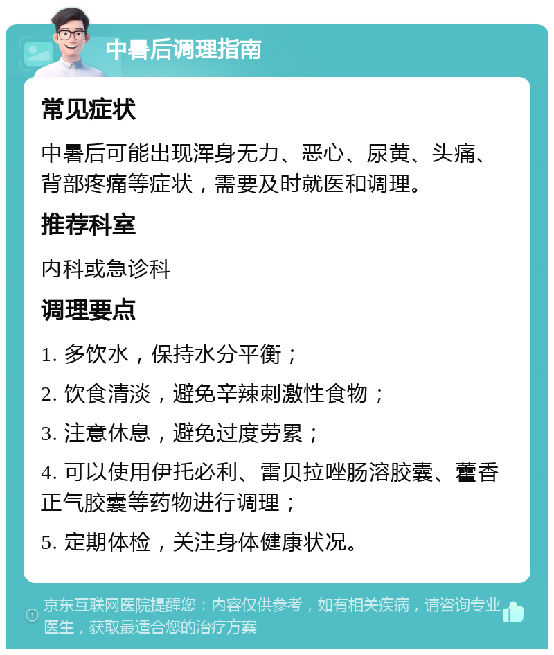 中暑后调理指南 常见症状 中暑后可能出现浑身无力、恶心、尿黄、头痛、背部疼痛等症状，需要及时就医和调理。 推荐科室 内科或急诊科 调理要点 1. 多饮水，保持水分平衡； 2. 饮食清淡，避免辛辣刺激性食物； 3. 注意休息，避免过度劳累； 4. 可以使用伊托必利、雷贝拉唑肠溶胶囊、藿香正气胶囊等药物进行调理； 5. 定期体检，关注身体健康状况。