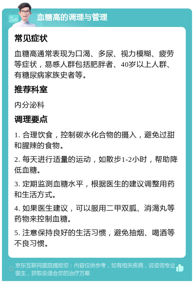 血糖高的调理与管理 常见症状 血糖高通常表现为口渴、多尿、视力模糊、疲劳等症状，易感人群包括肥胖者、40岁以上人群、有糖尿病家族史者等。 推荐科室 内分泌科 调理要点 1. 合理饮食，控制碳水化合物的摄入，避免过甜和腥辣的食物。 2. 每天进行适量的运动，如散步1-2小时，帮助降低血糖。 3. 定期监测血糖水平，根据医生的建议调整用药和生活方式。 4. 如果医生建议，可以服用二甲双胍、消渴丸等药物来控制血糖。 5. 注意保持良好的生活习惯，避免抽烟、喝酒等不良习惯。