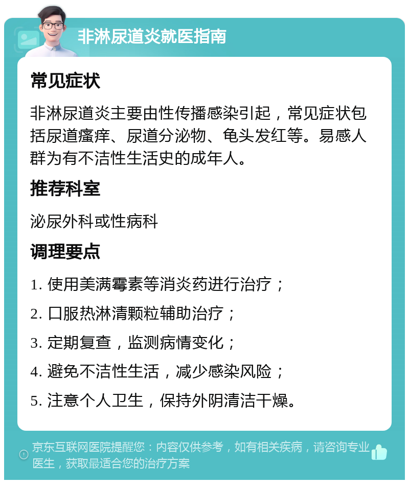 非淋尿道炎就医指南 常见症状 非淋尿道炎主要由性传播感染引起，常见症状包括尿道瘙痒、尿道分泌物、龟头发红等。易感人群为有不洁性生活史的成年人。 推荐科室 泌尿外科或性病科 调理要点 1. 使用美满霉素等消炎药进行治疗； 2. 口服热淋清颗粒辅助治疗； 3. 定期复查，监测病情变化； 4. 避免不洁性生活，减少感染风险； 5. 注意个人卫生，保持外阴清洁干燥。