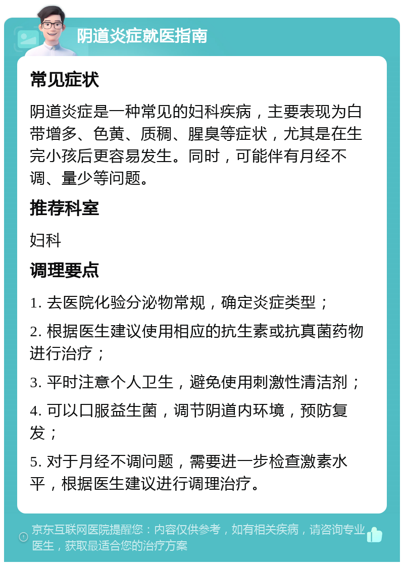 阴道炎症就医指南 常见症状 阴道炎症是一种常见的妇科疾病，主要表现为白带增多、色黄、质稠、腥臭等症状，尤其是在生完小孩后更容易发生。同时，可能伴有月经不调、量少等问题。 推荐科室 妇科 调理要点 1. 去医院化验分泌物常规，确定炎症类型； 2. 根据医生建议使用相应的抗生素或抗真菌药物进行治疗； 3. 平时注意个人卫生，避免使用刺激性清洁剂； 4. 可以口服益生菌，调节阴道内环境，预防复发； 5. 对于月经不调问题，需要进一步检查激素水平，根据医生建议进行调理治疗。