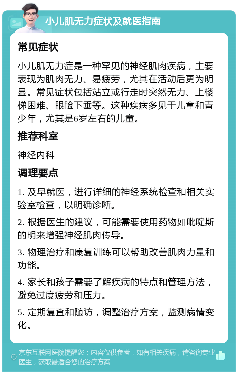 小儿肌无力症状及就医指南 常见症状 小儿肌无力症是一种罕见的神经肌肉疾病，主要表现为肌肉无力、易疲劳，尤其在活动后更为明显。常见症状包括站立或行走时突然无力、上楼梯困难、眼睑下垂等。这种疾病多见于儿童和青少年，尤其是6岁左右的儿童。 推荐科室 神经内科 调理要点 1. 及早就医，进行详细的神经系统检查和相关实验室检查，以明确诊断。 2. 根据医生的建议，可能需要使用药物如吡啶斯的明来增强神经肌肉传导。 3. 物理治疗和康复训练可以帮助改善肌肉力量和功能。 4. 家长和孩子需要了解疾病的特点和管理方法，避免过度疲劳和压力。 5. 定期复查和随访，调整治疗方案，监测病情变化。