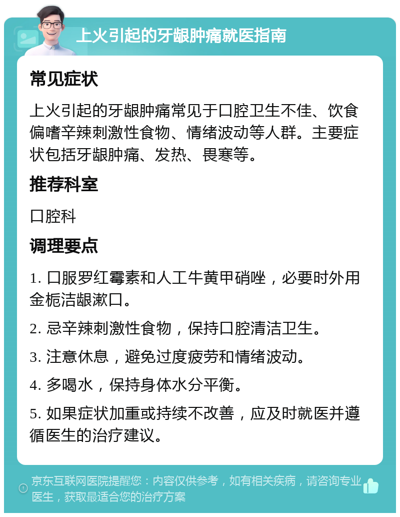 上火引起的牙龈肿痛就医指南 常见症状 上火引起的牙龈肿痛常见于口腔卫生不佳、饮食偏嗜辛辣刺激性食物、情绪波动等人群。主要症状包括牙龈肿痛、发热、畏寒等。 推荐科室 口腔科 调理要点 1. 口服罗红霉素和人工牛黄甲硝唑，必要时外用金栀洁龈漱口。 2. 忌辛辣刺激性食物，保持口腔清洁卫生。 3. 注意休息，避免过度疲劳和情绪波动。 4. 多喝水，保持身体水分平衡。 5. 如果症状加重或持续不改善，应及时就医并遵循医生的治疗建议。