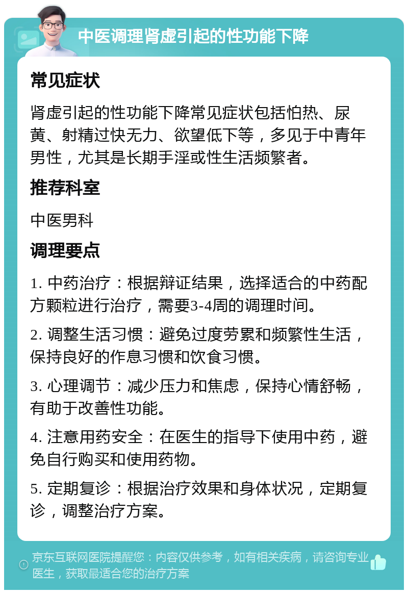 中医调理肾虚引起的性功能下降 常见症状 肾虚引起的性功能下降常见症状包括怕热、尿黄、射精过快无力、欲望低下等，多见于中青年男性，尤其是长期手淫或性生活频繁者。 推荐科室 中医男科 调理要点 1. 中药治疗：根据辩证结果，选择适合的中药配方颗粒进行治疗，需要3-4周的调理时间。 2. 调整生活习惯：避免过度劳累和频繁性生活，保持良好的作息习惯和饮食习惯。 3. 心理调节：减少压力和焦虑，保持心情舒畅，有助于改善性功能。 4. 注意用药安全：在医生的指导下使用中药，避免自行购买和使用药物。 5. 定期复诊：根据治疗效果和身体状况，定期复诊，调整治疗方案。