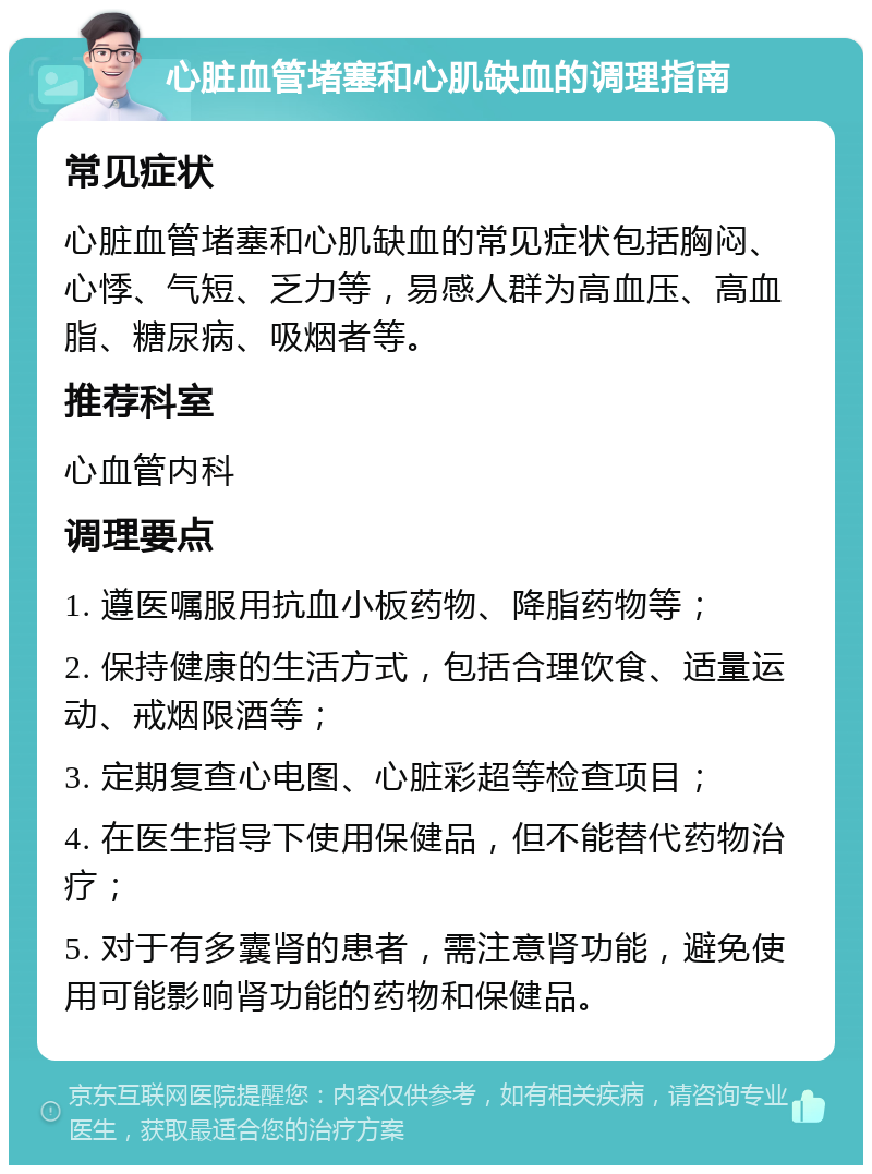 心脏血管堵塞和心肌缺血的调理指南 常见症状 心脏血管堵塞和心肌缺血的常见症状包括胸闷、心悸、气短、乏力等，易感人群为高血压、高血脂、糖尿病、吸烟者等。 推荐科室 心血管内科 调理要点 1. 遵医嘱服用抗血小板药物、降脂药物等； 2. 保持健康的生活方式，包括合理饮食、适量运动、戒烟限酒等； 3. 定期复查心电图、心脏彩超等检查项目； 4. 在医生指导下使用保健品，但不能替代药物治疗； 5. 对于有多囊肾的患者，需注意肾功能，避免使用可能影响肾功能的药物和保健品。