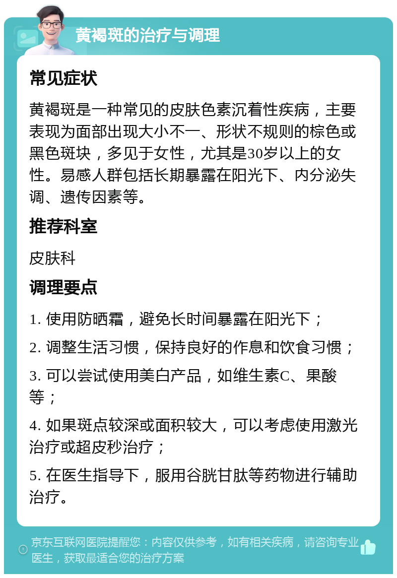 黄褐斑的治疗与调理 常见症状 黄褐斑是一种常见的皮肤色素沉着性疾病，主要表现为面部出现大小不一、形状不规则的棕色或黑色斑块，多见于女性，尤其是30岁以上的女性。易感人群包括长期暴露在阳光下、内分泌失调、遗传因素等。 推荐科室 皮肤科 调理要点 1. 使用防晒霜，避免长时间暴露在阳光下； 2. 调整生活习惯，保持良好的作息和饮食习惯； 3. 可以尝试使用美白产品，如维生素C、果酸等； 4. 如果斑点较深或面积较大，可以考虑使用激光治疗或超皮秒治疗； 5. 在医生指导下，服用谷胱甘肽等药物进行辅助治疗。