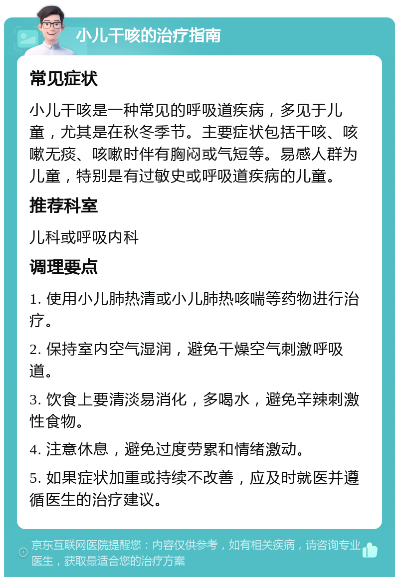 小儿干咳的治疗指南 常见症状 小儿干咳是一种常见的呼吸道疾病，多见于儿童，尤其是在秋冬季节。主要症状包括干咳、咳嗽无痰、咳嗽时伴有胸闷或气短等。易感人群为儿童，特别是有过敏史或呼吸道疾病的儿童。 推荐科室 儿科或呼吸内科 调理要点 1. 使用小儿肺热清或小儿肺热咳喘等药物进行治疗。 2. 保持室内空气湿润，避免干燥空气刺激呼吸道。 3. 饮食上要清淡易消化，多喝水，避免辛辣刺激性食物。 4. 注意休息，避免过度劳累和情绪激动。 5. 如果症状加重或持续不改善，应及时就医并遵循医生的治疗建议。