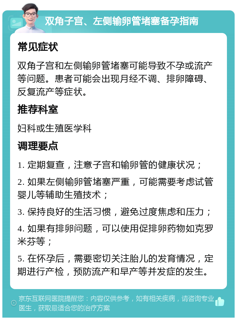 双角子宫、左侧输卵管堵塞备孕指南 常见症状 双角子宫和左侧输卵管堵塞可能导致不孕或流产等问题。患者可能会出现月经不调、排卵障碍、反复流产等症状。 推荐科室 妇科或生殖医学科 调理要点 1. 定期复查，注意子宫和输卵管的健康状况； 2. 如果左侧输卵管堵塞严重，可能需要考虑试管婴儿等辅助生殖技术； 3. 保持良好的生活习惯，避免过度焦虑和压力； 4. 如果有排卵问题，可以使用促排卵药物如克罗米芬等； 5. 在怀孕后，需要密切关注胎儿的发育情况，定期进行产检，预防流产和早产等并发症的发生。