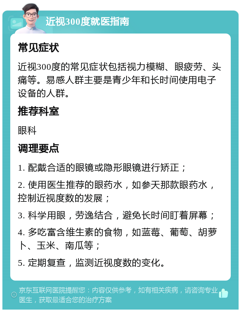 近视300度就医指南 常见症状 近视300度的常见症状包括视力模糊、眼疲劳、头痛等。易感人群主要是青少年和长时间使用电子设备的人群。 推荐科室 眼科 调理要点 1. 配戴合适的眼镜或隐形眼镜进行矫正； 2. 使用医生推荐的眼药水，如参天那款眼药水，控制近视度数的发展； 3. 科学用眼，劳逸结合，避免长时间盯着屏幕； 4. 多吃富含维生素的食物，如蓝莓、葡萄、胡萝卜、玉米、南瓜等； 5. 定期复查，监测近视度数的变化。