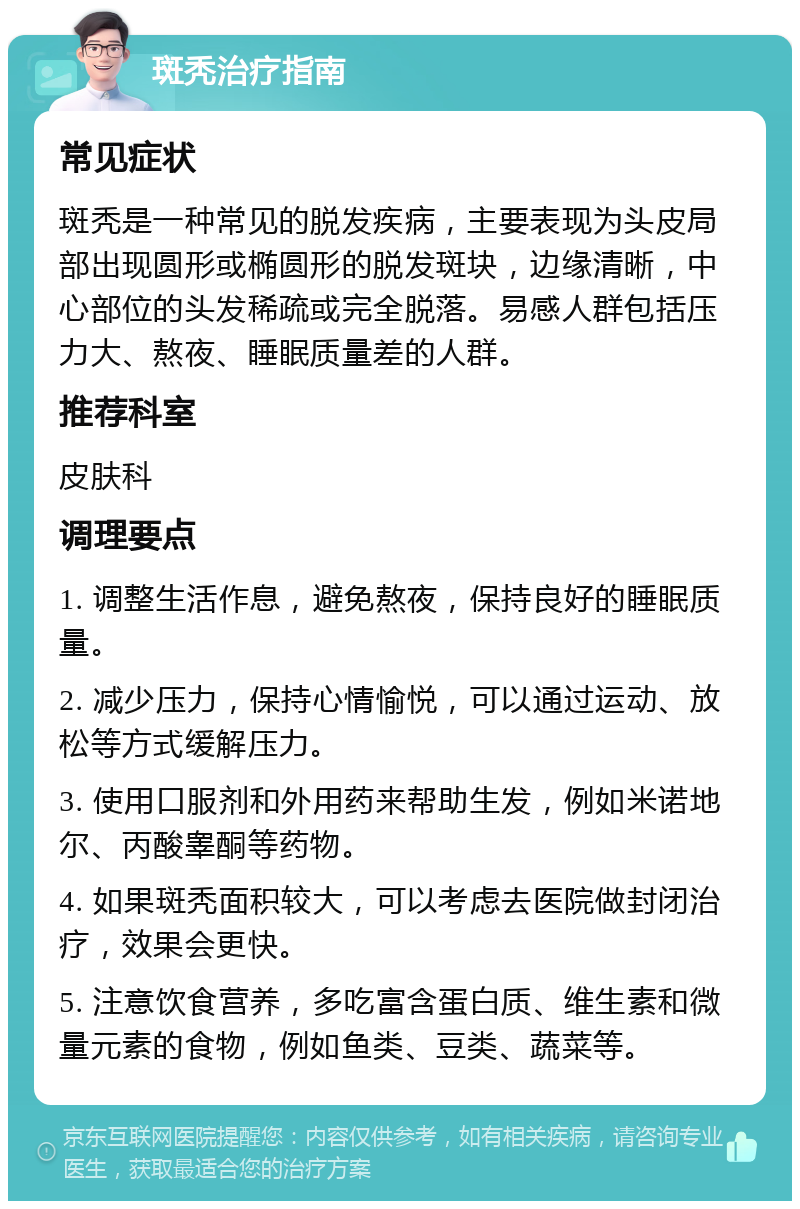 斑秃治疗指南 常见症状 斑秃是一种常见的脱发疾病，主要表现为头皮局部出现圆形或椭圆形的脱发斑块，边缘清晰，中心部位的头发稀疏或完全脱落。易感人群包括压力大、熬夜、睡眠质量差的人群。 推荐科室 皮肤科 调理要点 1. 调整生活作息，避免熬夜，保持良好的睡眠质量。 2. 减少压力，保持心情愉悦，可以通过运动、放松等方式缓解压力。 3. 使用口服剂和外用药来帮助生发，例如米诺地尔、丙酸睾酮等药物。 4. 如果斑秃面积较大，可以考虑去医院做封闭治疗，效果会更快。 5. 注意饮食营养，多吃富含蛋白质、维生素和微量元素的食物，例如鱼类、豆类、蔬菜等。