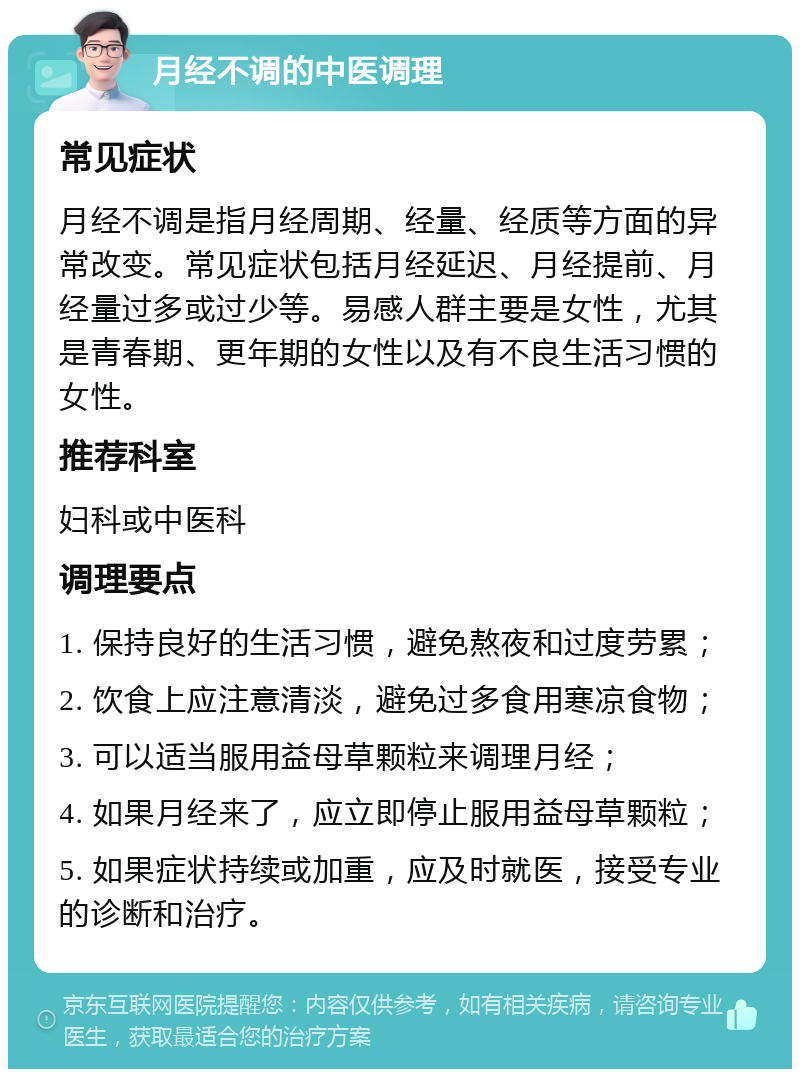 月经不调的中医调理 常见症状 月经不调是指月经周期、经量、经质等方面的异常改变。常见症状包括月经延迟、月经提前、月经量过多或过少等。易感人群主要是女性，尤其是青春期、更年期的女性以及有不良生活习惯的女性。 推荐科室 妇科或中医科 调理要点 1. 保持良好的生活习惯，避免熬夜和过度劳累； 2. 饮食上应注意清淡，避免过多食用寒凉食物； 3. 可以适当服用益母草颗粒来调理月经； 4. 如果月经来了，应立即停止服用益母草颗粒； 5. 如果症状持续或加重，应及时就医，接受专业的诊断和治疗。