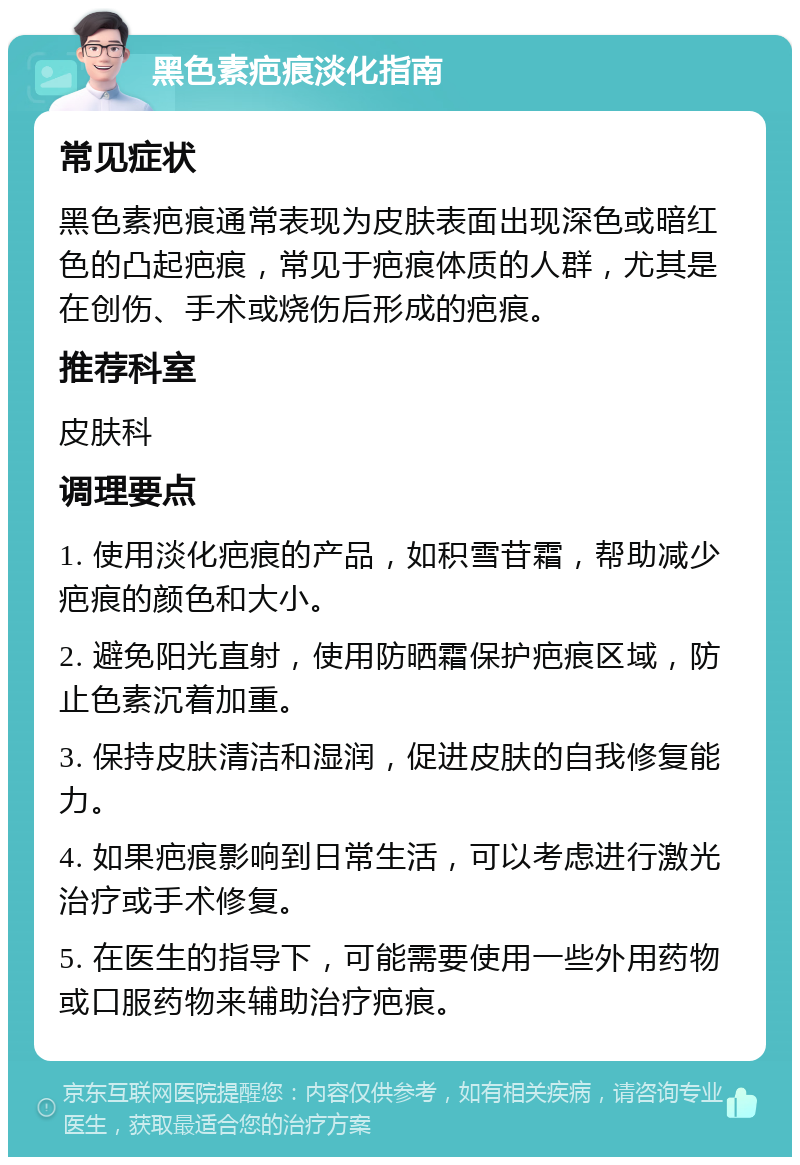 黑色素疤痕淡化指南 常见症状 黑色素疤痕通常表现为皮肤表面出现深色或暗红色的凸起疤痕，常见于疤痕体质的人群，尤其是在创伤、手术或烧伤后形成的疤痕。 推荐科室 皮肤科 调理要点 1. 使用淡化疤痕的产品，如积雪苷霜，帮助减少疤痕的颜色和大小。 2. 避免阳光直射，使用防晒霜保护疤痕区域，防止色素沉着加重。 3. 保持皮肤清洁和湿润，促进皮肤的自我修复能力。 4. 如果疤痕影响到日常生活，可以考虑进行激光治疗或手术修复。 5. 在医生的指导下，可能需要使用一些外用药物或口服药物来辅助治疗疤痕。