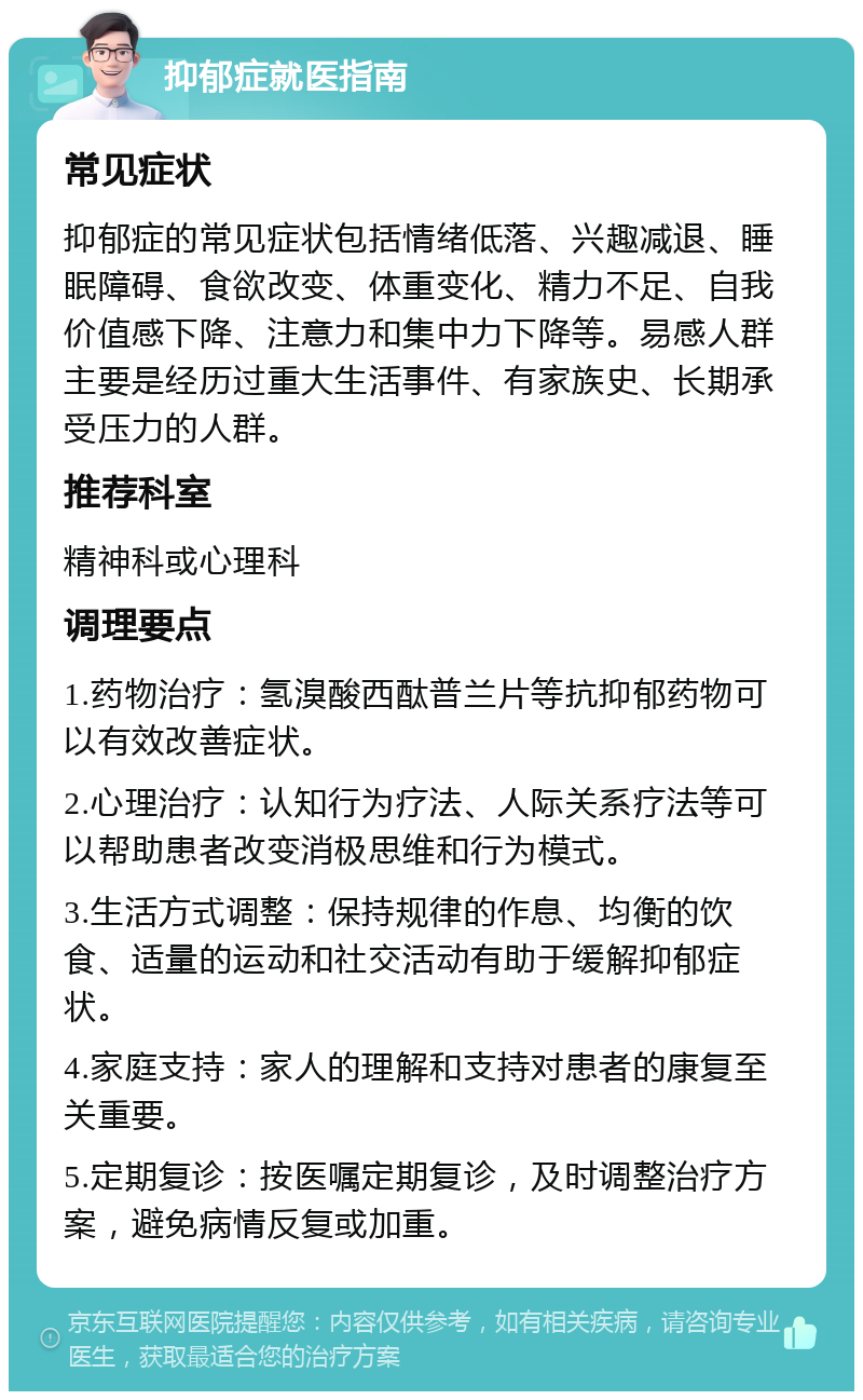 抑郁症就医指南 常见症状 抑郁症的常见症状包括情绪低落、兴趣减退、睡眠障碍、食欲改变、体重变化、精力不足、自我价值感下降、注意力和集中力下降等。易感人群主要是经历过重大生活事件、有家族史、长期承受压力的人群。 推荐科室 精神科或心理科 调理要点 1.药物治疗：氢溴酸西酞普兰片等抗抑郁药物可以有效改善症状。 2.心理治疗：认知行为疗法、人际关系疗法等可以帮助患者改变消极思维和行为模式。 3.生活方式调整：保持规律的作息、均衡的饮食、适量的运动和社交活动有助于缓解抑郁症状。 4.家庭支持：家人的理解和支持对患者的康复至关重要。 5.定期复诊：按医嘱定期复诊，及时调整治疗方案，避免病情反复或加重。