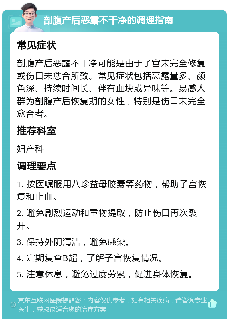 剖腹产后恶露不干净的调理指南 常见症状 剖腹产后恶露不干净可能是由于子宫未完全修复或伤口未愈合所致。常见症状包括恶露量多、颜色深、持续时间长、伴有血块或异味等。易感人群为剖腹产后恢复期的女性，特别是伤口未完全愈合者。 推荐科室 妇产科 调理要点 1. 按医嘱服用八珍益母胶囊等药物，帮助子宫恢复和止血。 2. 避免剧烈运动和重物提取，防止伤口再次裂开。 3. 保持外阴清洁，避免感染。 4. 定期复查B超，了解子宫恢复情况。 5. 注意休息，避免过度劳累，促进身体恢复。