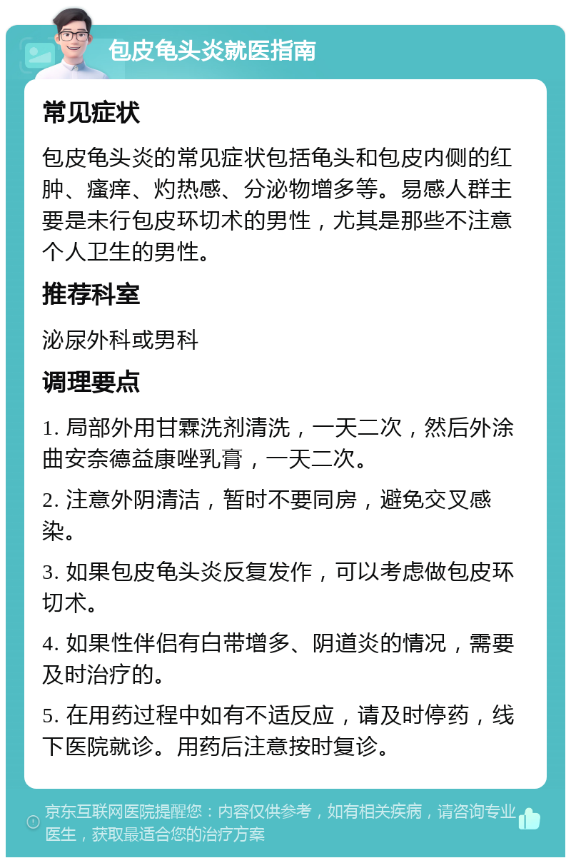 包皮龟头炎就医指南 常见症状 包皮龟头炎的常见症状包括龟头和包皮内侧的红肿、瘙痒、灼热感、分泌物增多等。易感人群主要是未行包皮环切术的男性，尤其是那些不注意个人卫生的男性。 推荐科室 泌尿外科或男科 调理要点 1. 局部外用甘霖洗剂清洗，一天二次，然后外涂曲安奈德益康唑乳膏，一天二次。 2. 注意外阴清洁，暂时不要同房，避免交叉感染。 3. 如果包皮龟头炎反复发作，可以考虑做包皮环切术。 4. 如果性伴侣有白带增多、阴道炎的情况，需要及时治疗的。 5. 在用药过程中如有不适反应，请及时停药，线下医院就诊。用药后注意按时复诊。